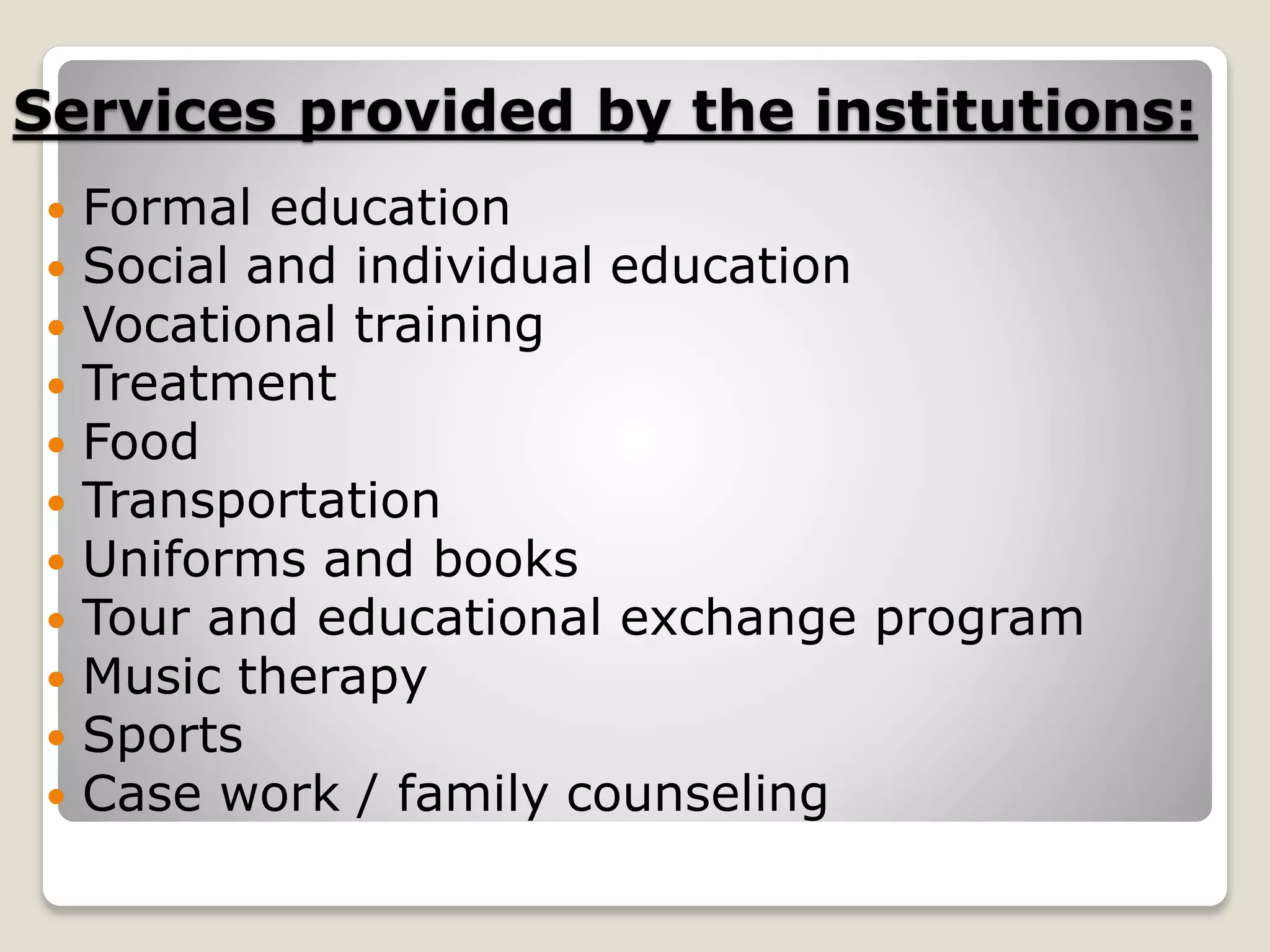Services provided by the institutions:
 Formal education
 Social and individual education
 Vocational training
 Treatment
 Food
 Transportation
 Uniforms and books
 Tour and educational exchange program
 Music therapy
 Sports
 Case work / family counseling
 