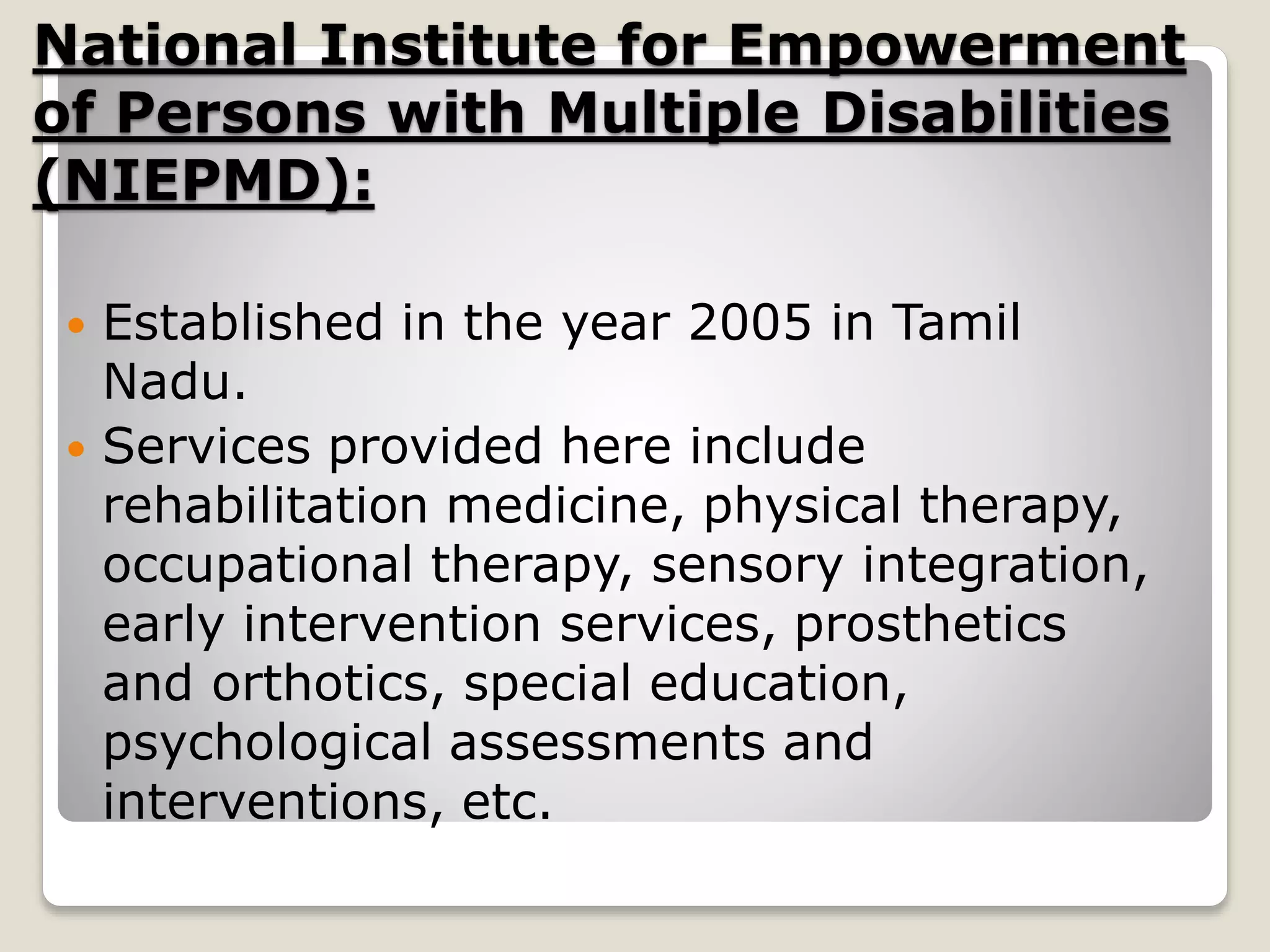 National Institute for Empowerment
of Persons with Multiple Disabilities
(NIEPMD):
 Established in the year 2005 in Tamil
Nadu.
 Services provided here include
rehabilitation medicine, physical therapy,
occupational therapy, sensory integration,
early intervention services, prosthetics
and orthotics, special education,
psychological assessments and
interventions, etc.
 