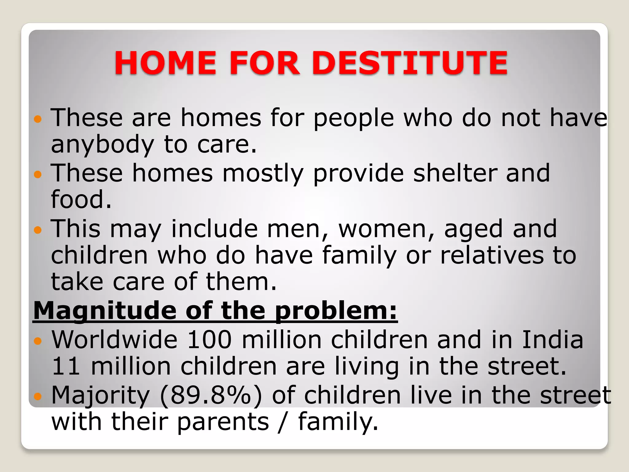 HOME FOR DESTITUTE
 These are homes for people who do not have
anybody to care.
 These homes mostly provide shelter and
food.
 This may include men, women, aged and
children who do have family or relatives to
take care of them.
Magnitude of the problem:
 Worldwide 100 million children and in India
11 million children are living in the street.
 Majority (89.8%) of children live in the street
with their parents / family.
 