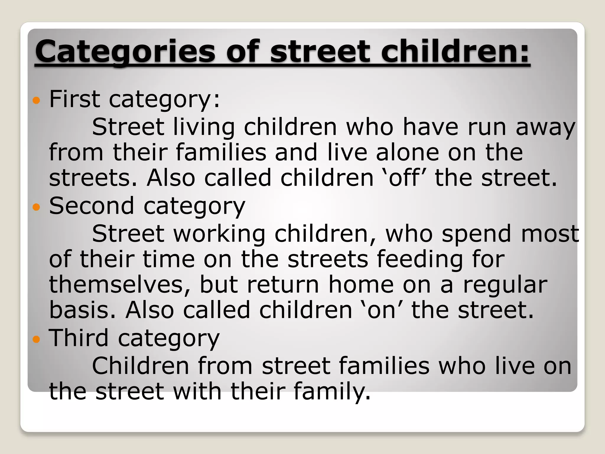 Categories of street children:
 First category:
Street living children who have run away
from their families and live alone on the
streets. Also called children ‘off’ the street.
 Second category
Street working children, who spend most
of their time on the streets feeding for
themselves, but return home on a regular
basis. Also called children ‘on’ the street.
 Third category
Children from street families who live on
the street with their family.
 