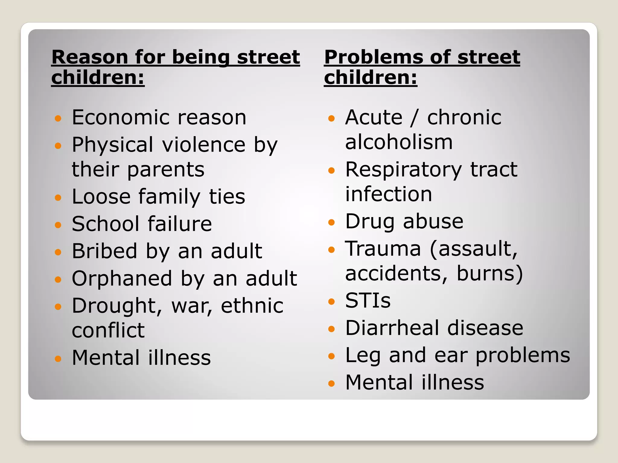 Reason for being street
children:
Problems of street
children:
 Economic reason
 Physical violence by
their parents
 Loose family ties
 School failure
 Bribed by an adult
 Orphaned by an adult
 Drought, war, ethnic
conflict
 Mental illness
 Acute / chronic
alcoholism
 Respiratory tract
infection
 Drug abuse
 Trauma (assault,
accidents, burns)
 STIs
 Diarrheal disease
 Leg and ear problems
 Mental illness
 
