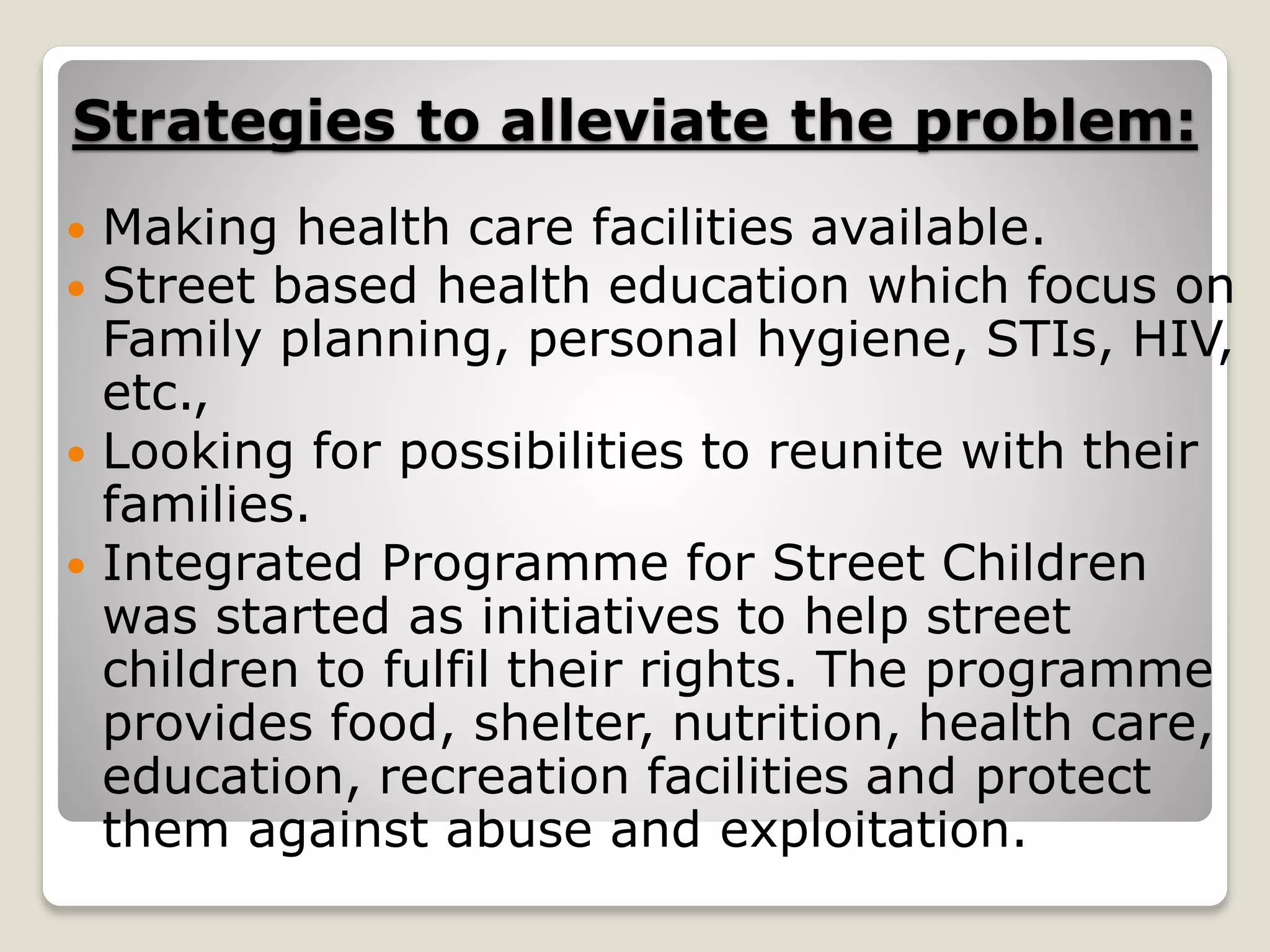 Strategies to alleviate the problem:
 Making health care facilities available.
 Street based health education which focus on
Family planning, personal hygiene, STIs, HIV,
etc.,
 Looking for possibilities to reunite with their
families.
 Integrated Programme for Street Children
was started as initiatives to help street
children to fulfil their rights. The programme
provides food, shelter, nutrition, health care,
education, recreation facilities and protect
them against abuse and exploitation.
 
