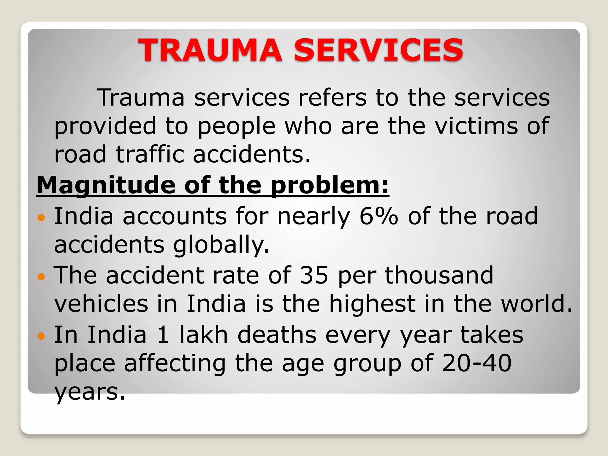 TRAUMA SERVICES
Trauma services refers to the services
provided to people who are the victims of
road traffic accidents.
Magnitude of the problem:
 India accounts for nearly 6% of the road
accidents globally.
 The accident rate of 35 per thousand
vehicles in India is the highest in the world.
 In India 1 lakh deaths every year takes
place affecting the age group of 20-40
years.
 
