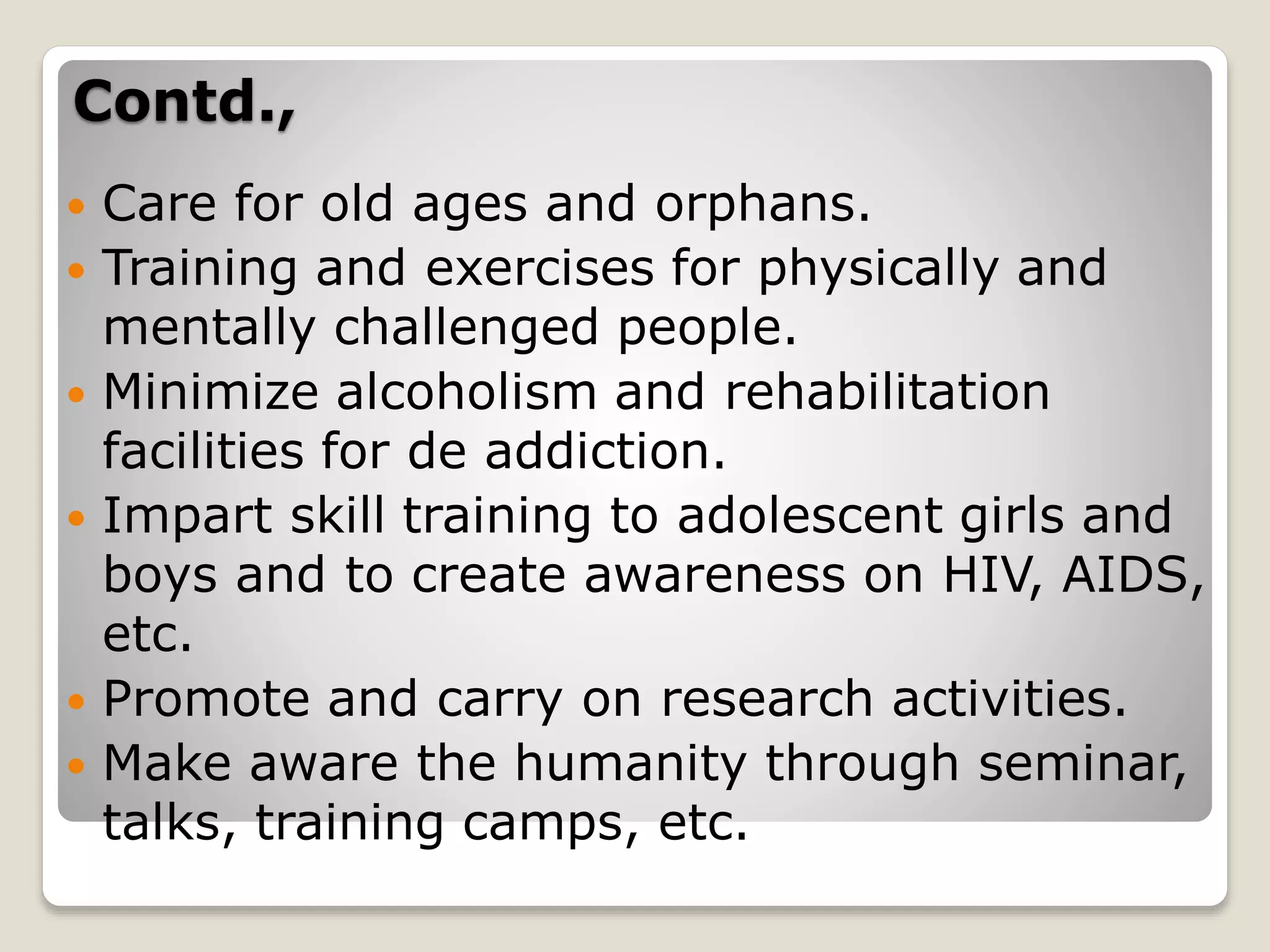 Contd.,
 Care for old ages and orphans.
 Training and exercises for physically and
mentally challenged people.
 Minimize alcoholism and rehabilitation
facilities for de addiction.
 Impart skill training to adolescent girls and
boys and to create awareness on HIV, AIDS,
etc.
 Promote and carry on research activities.
 Make aware the humanity through seminar,
talks, training camps, etc.
 
