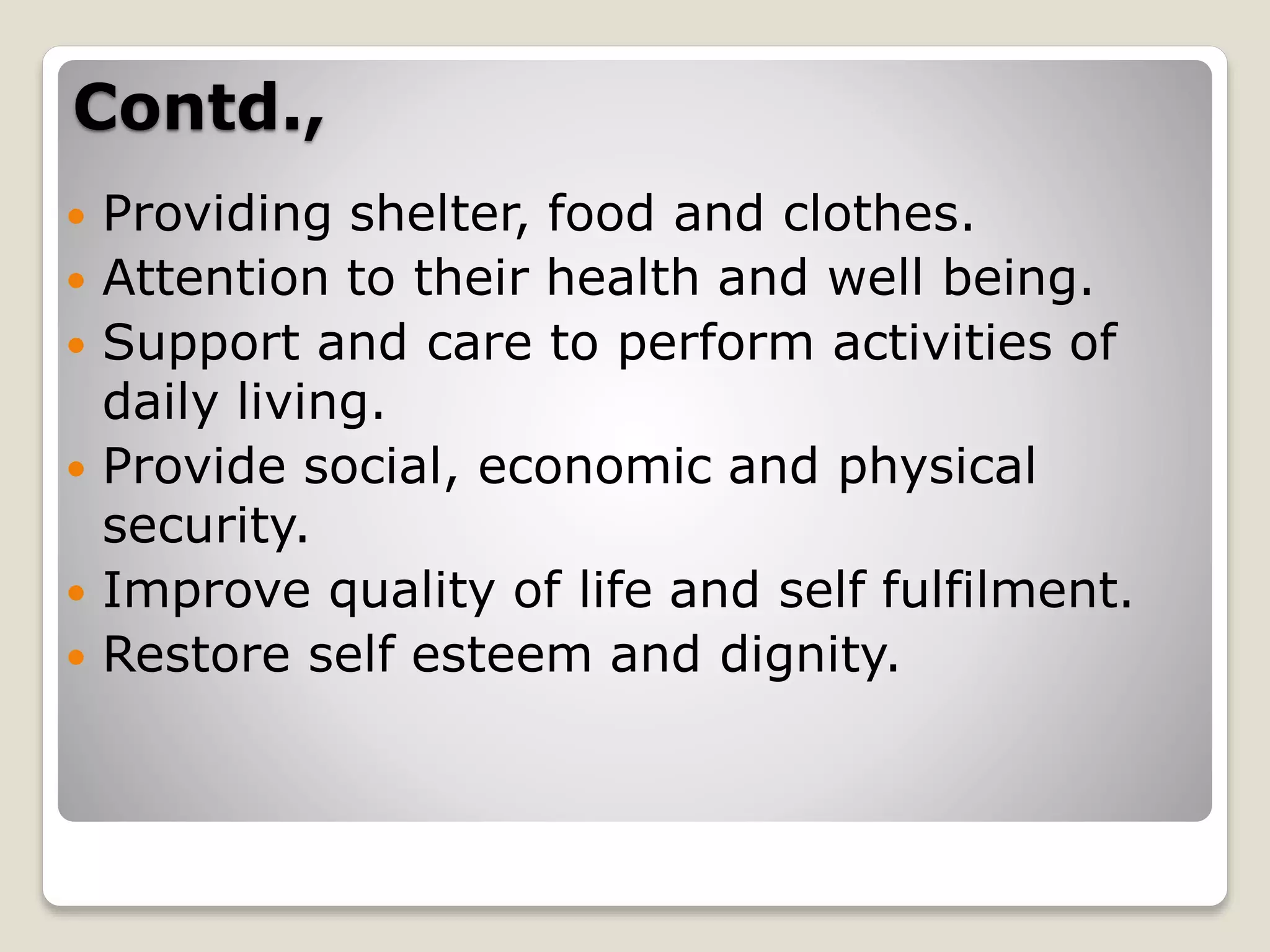  Providing shelter, food and clothes.
 Attention to their health and well being.
 Support and care to perform activities of
daily living.
 Provide social, economic and physical
security.
 Improve quality of life and self fulfilment.
 Restore self esteem and dignity.
Contd.,
 