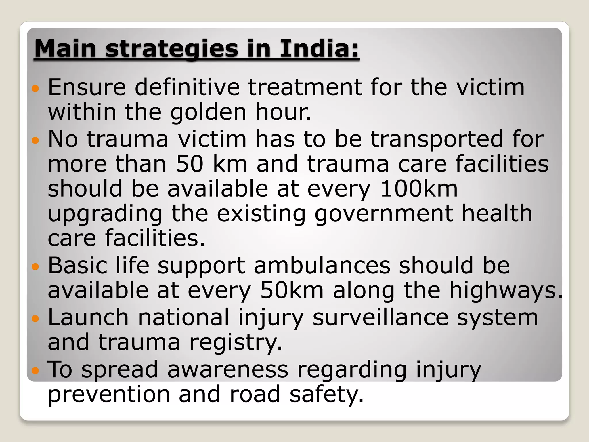 Main strategies in India:
 Ensure definitive treatment for the victim
within the golden hour.
 No trauma victim has to be transported for
more than 50 km and trauma care facilities
should be available at every 100km
upgrading the existing government health
care facilities.
 Basic life support ambulances should be
available at every 50km along the highways.
 Launch national injury surveillance system
and trauma registry.
 To spread awareness regarding injury
prevention and road safety.
 