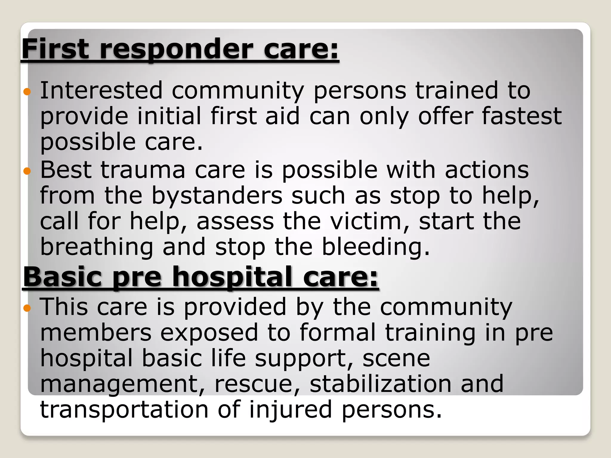 First responder care:
 Interested community persons trained to
provide initial first aid can only offer fastest
possible care.
 Best trauma care is possible with actions
from the bystanders such as stop to help,
call for help, assess the victim, start the
breathing and stop the bleeding.
Basic pre hospital care:
 This care is provided by the community
members exposed to formal training in pre
hospital basic life support, scene
management, rescue, stabilization and
transportation of injured persons.
 