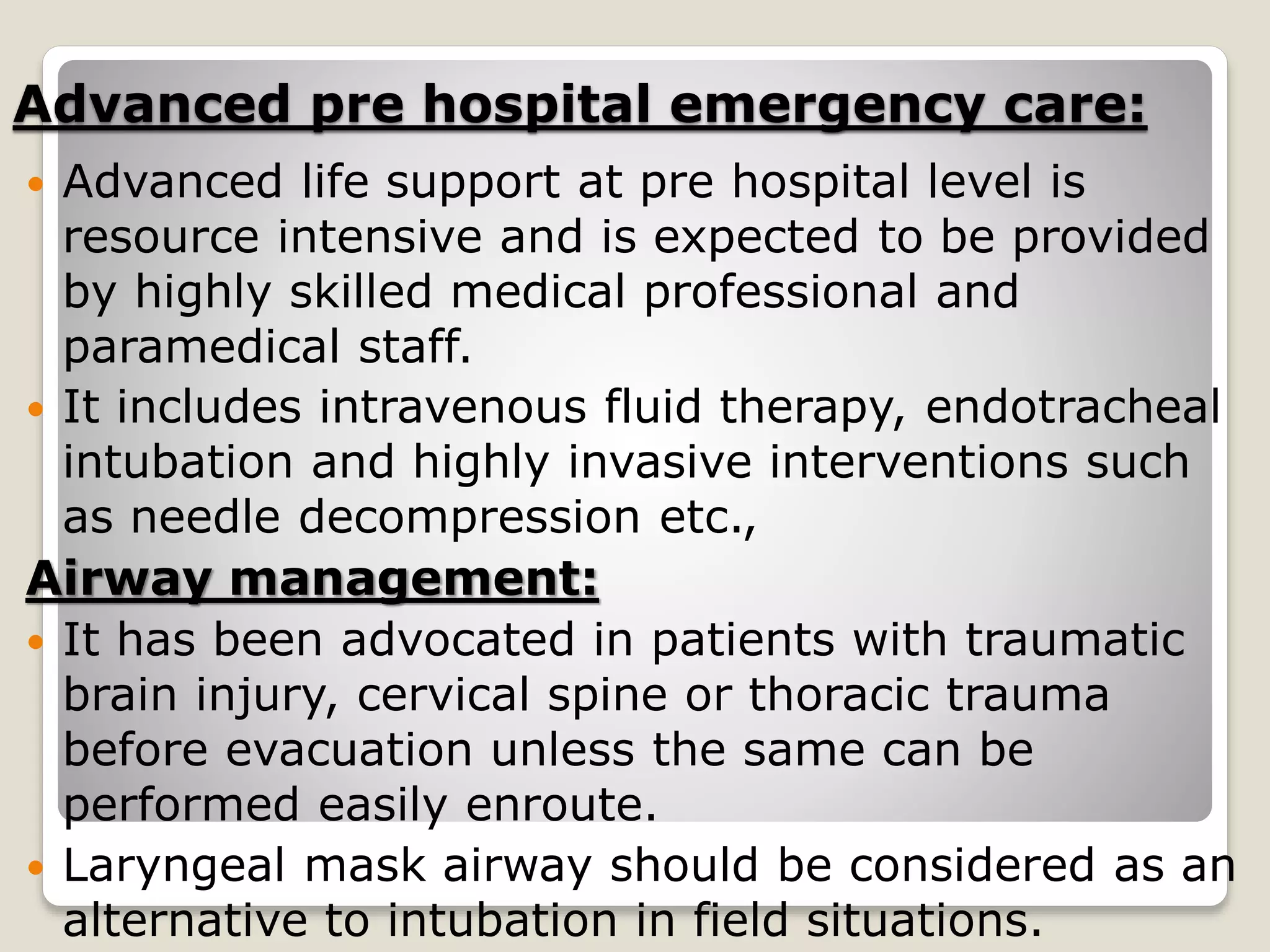 Advanced pre hospital emergency care:
 Advanced life support at pre hospital level is
resource intensive and is expected to be provided
by highly skilled medical professional and
paramedical staff.
 It includes intravenous fluid therapy, endotracheal
intubation and highly invasive interventions such
as needle decompression etc.,
Airway management:
 It has been advocated in patients with traumatic
brain injury, cervical spine or thoracic trauma
before evacuation unless the same can be
performed easily enroute.
 Laryngeal mask airway should be considered as an
alternative to intubation in field situations.
 