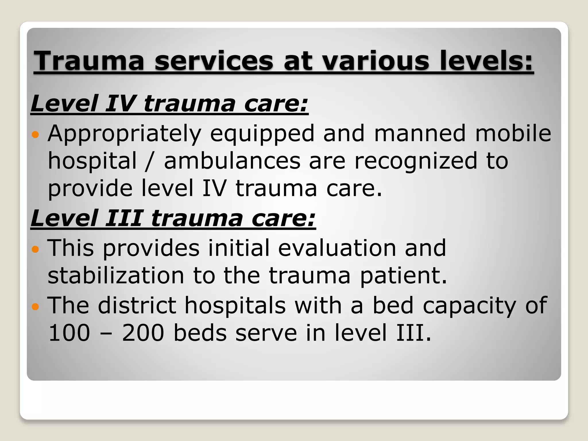 Trauma services at various levels:
Level IV trauma care:
 Appropriately equipped and manned mobile
hospital / ambulances are recognized to
provide level IV trauma care.
Level III trauma care:
 This provides initial evaluation and
stabilization to the trauma patient.
 The district hospitals with a bed capacity of
100 – 200 beds serve in level III.
 