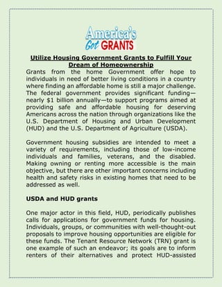 Utilize Housing Government Grants to Fulfill Your
Dream of Homeownership
Grants from the home Government offer hope to
individuals in need of better living conditions in a country
where finding an affordable home is still a major challenge.
The federal government provides significant funding—
nearly $1 billion annually—to support programs aimed at
providing safe and affordable housing for deserving
Americans across the nation through organizations like the
U.S. Department of Housing and Urban Development
(HUD) and the U.S. Department of Agriculture (USDA).
Government housing subsidies are intended to meet a
variety of requirements, including those of low-income
individuals and families, veterans, and the disabled.
Making owning or renting more accessible is the main
objective, but there are other important concerns including
health and safety risks in existing homes that need to be
addressed as well.
USDA and HUD grants
One major actor in this field, HUD, periodically publishes
calls for applications for government funds for housing.
Individuals, groups, or communities with well-thought-out
proposals to improve housing opportunities are eligible for
these funds. The Tenant Resource Network (TRN) grant is
one example of such an endeavor; its goals are to inform
renters of their alternatives and protect HUD-assisted
 