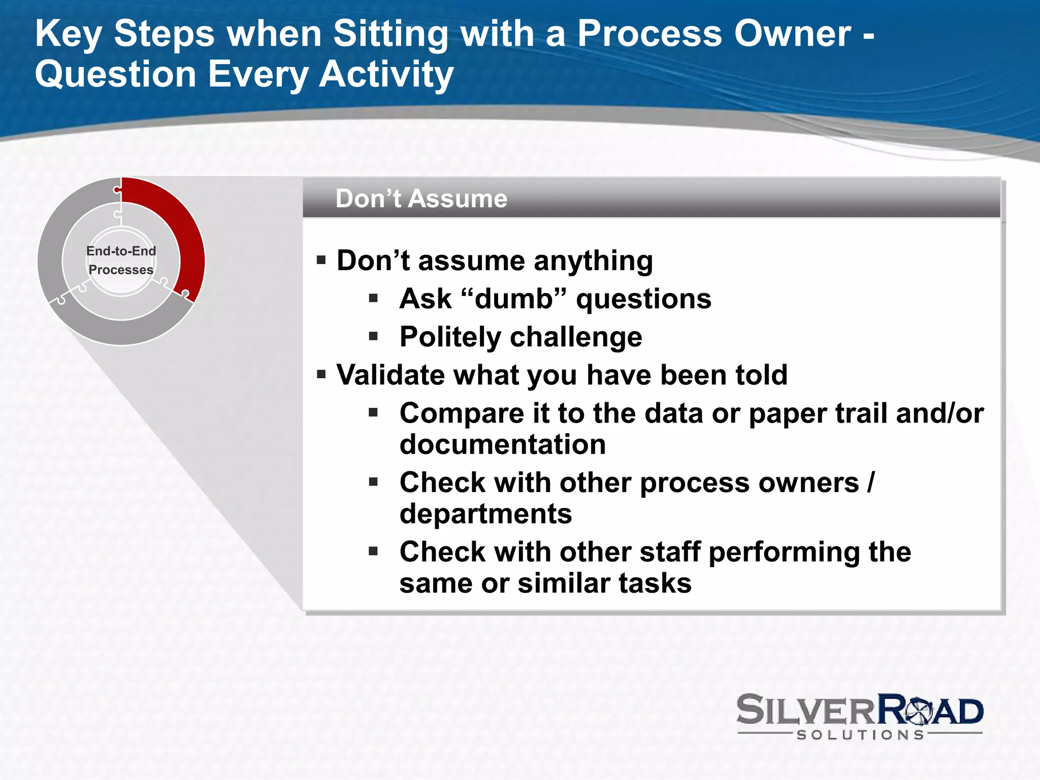 Key Steps when Sitting with a Process Owner -
Question Every Activity


                Don’t Assume

                Don’t assume anything
  End-to-End
  Processes

                    Ask “dumb” questions
                    Politely challenge
                Validate what you have been told
                    Compare it to the data or paper trail and/or
                      documentation
                    Check with other process owners /
                      departments
                    Check with other staff performing the
                      same or similar tasks
 