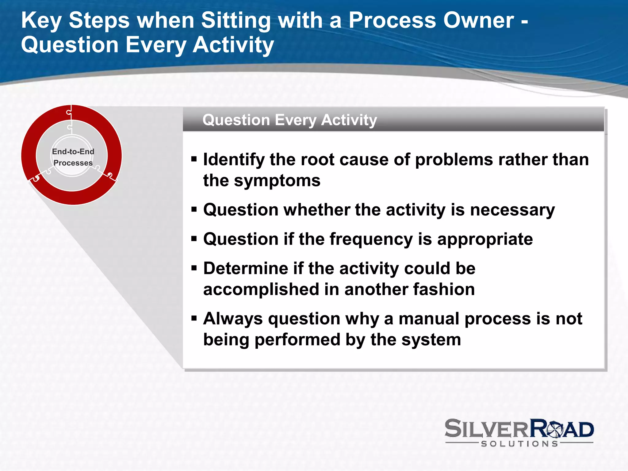 Key Steps when Sitting with a Process Owner -
Question Every Activity


                Question Every Activity
  End-to-End
  Processes     Identify the root cause of problems rather than
                 the symptoms
                Question whether the activity is necessary
                Question if the frequency is appropriate
                Determine if the activity could be
                 accomplished in another fashion
                Always question why a manual process is not
                 being performed by the system
 