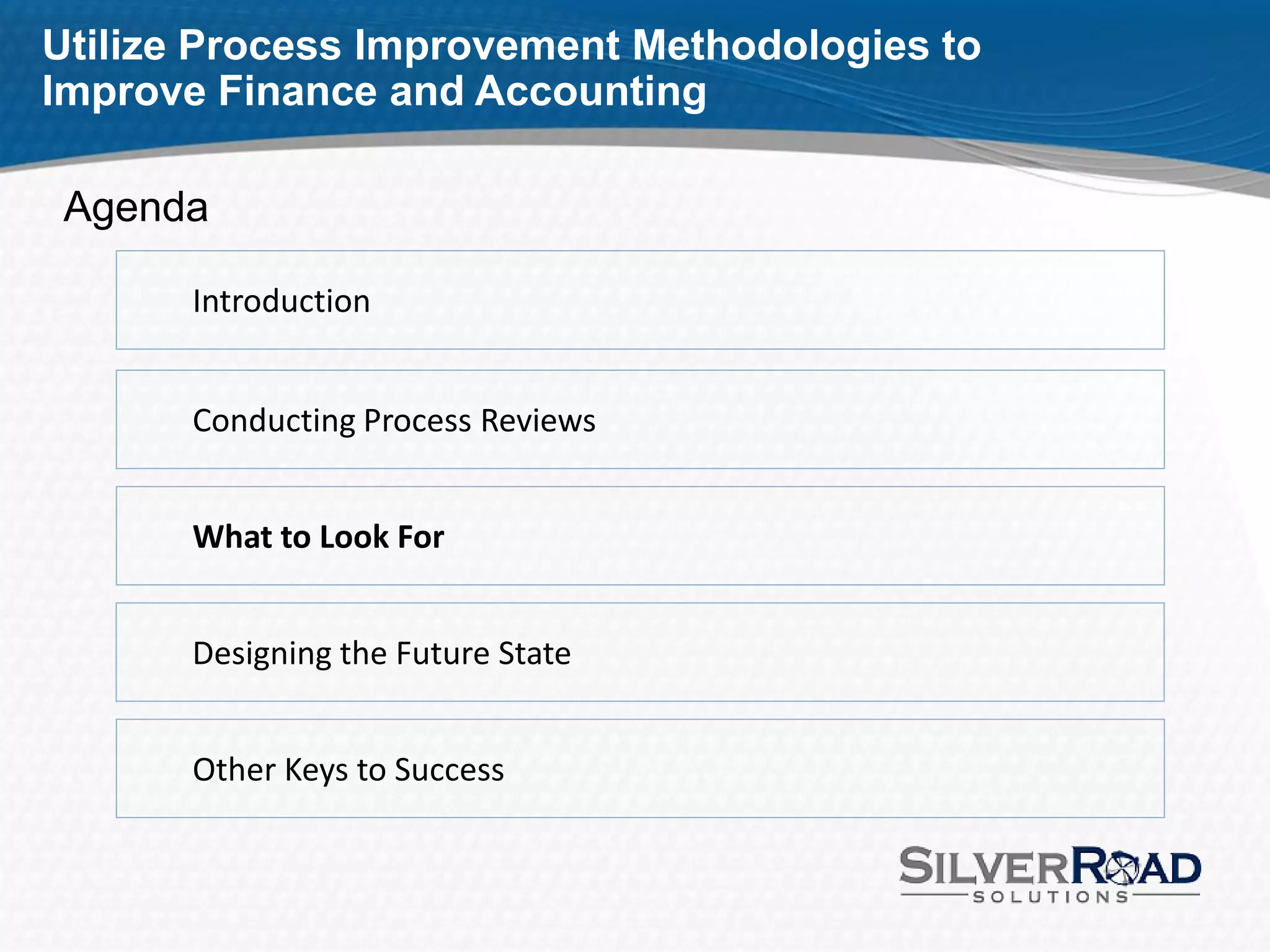 Utilize Process Improvement Methodologies to
Improve Finance and Accounting

 Agenda

       Introduction


       Conducting Process Reviews


       What to Look For


       Designing the Future State


       Other Keys to Success
 