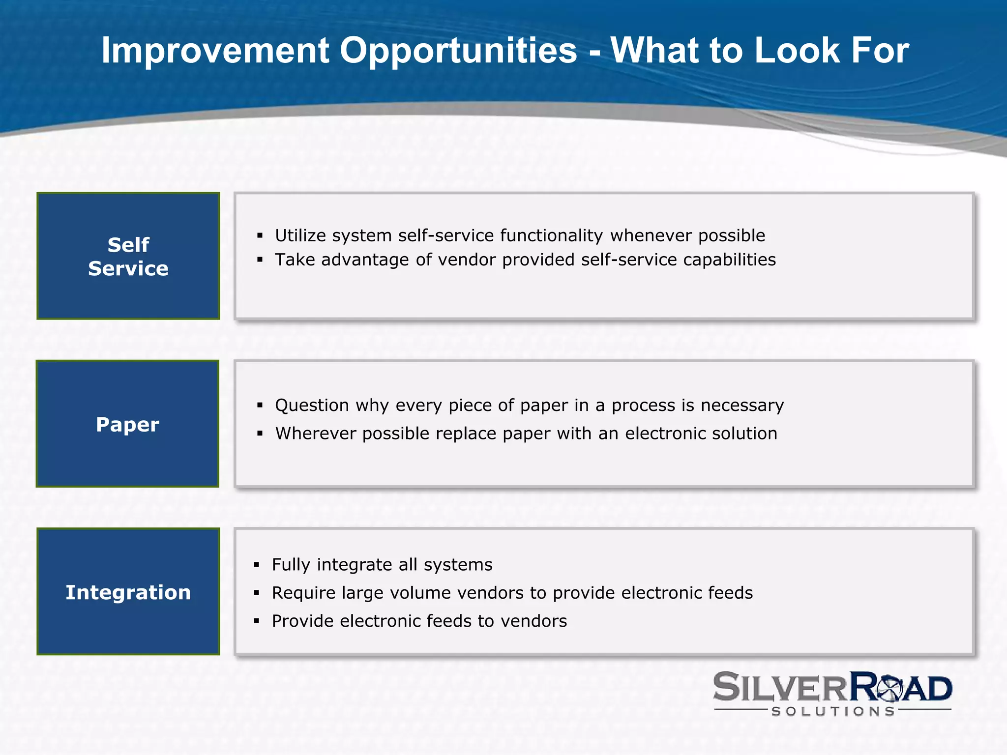 Improvement Opportunities - What to Look For



               Utilize system self-service functionality whenever possible
  Self
               Take advantage of vendor provided self-service capabilities
 Service




               Question why every piece of paper in a process is necessary
  Paper        Wherever possible replace paper with an electronic solution




               Fully integrate all systems
Integration    Require large volume vendors to provide electronic feeds
               Provide electronic feeds to vendors
 