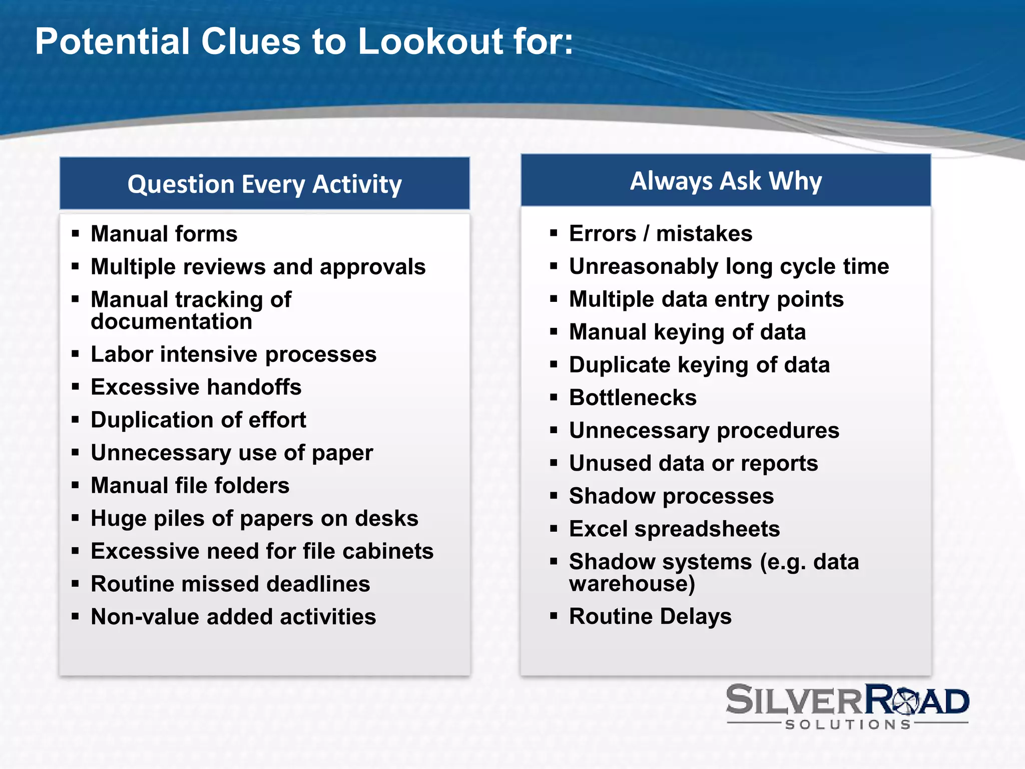 Potential Clues to Lookout for:


       Question Every Activity                Always Ask Why
   Manual forms                        Errors / mistakes
   Multiple reviews and approvals      Unreasonably long cycle time
   Manual tracking of                  Multiple data entry points
    documentation                       Manual keying of data
   Labor intensive processes           Duplicate keying of data
   Excessive handoffs                  Bottlenecks
   Duplication of effort               Unnecessary procedures
   Unnecessary use of paper            Unused data or reports
   Manual file folders                 Shadow processes
   Huge piles of papers on desks       Excel spreadsheets
   Excessive need for file cabinets    Shadow systems (e.g. data
   Routine missed deadlines             warehouse)
   Non-value added activities          Routine Delays
 