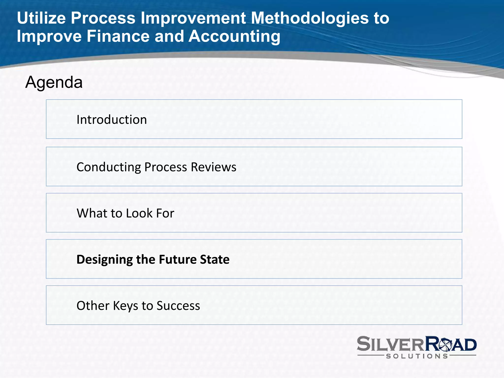 Utilize Process Improvement Methodologies to
Improve Finance and Accounting

 Agenda

       Introduction


       Conducting Process Reviews


       What to Look For


       Designing the Future State


       Other Keys to Success
 