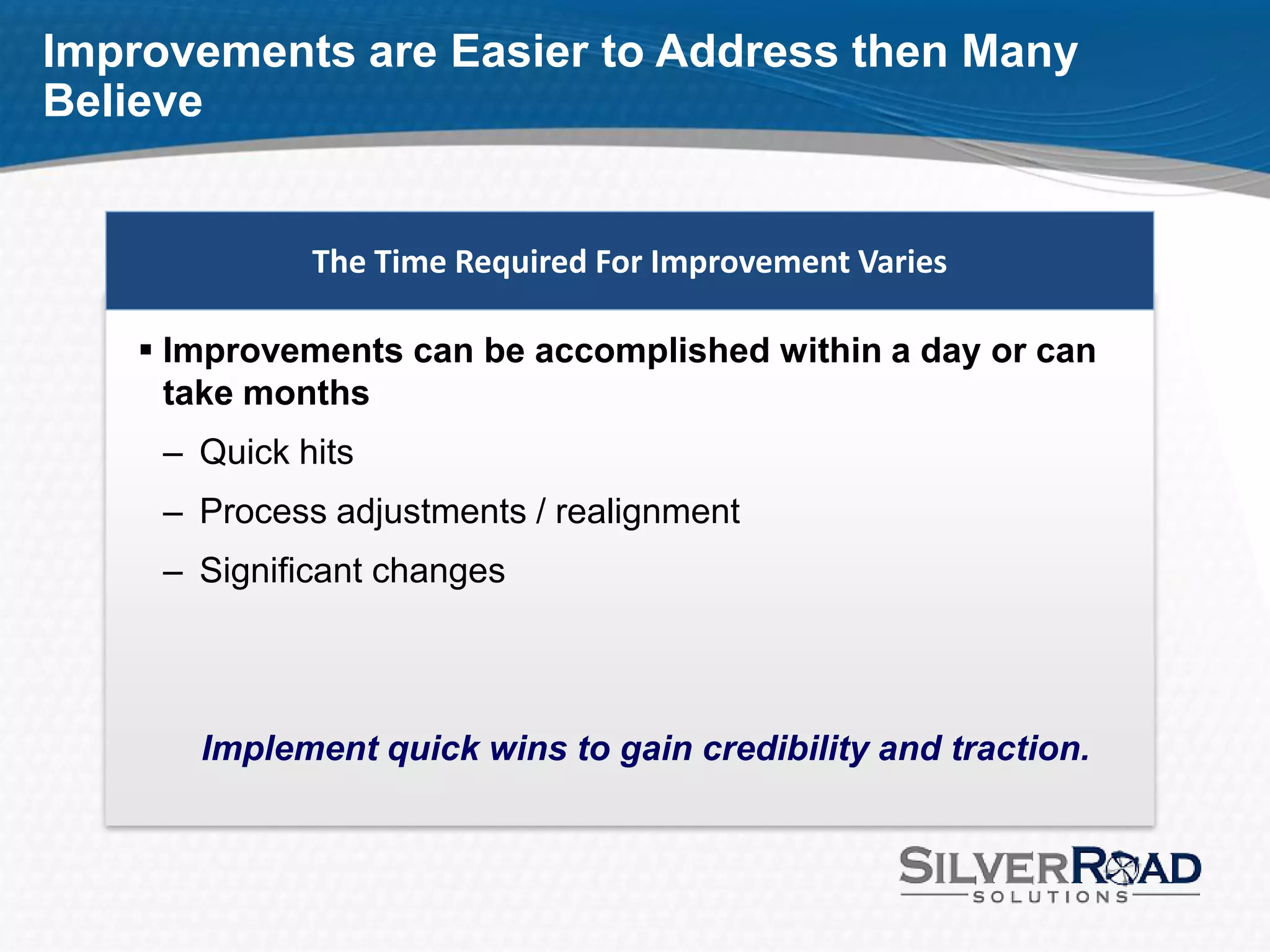 Improvements are Easier to Address then Many
Believe


              The Time Required For Improvement Varies

     Improvements can be accomplished within a day or can
      take months
     – Quick hits
     – Process adjustments / realignment
     – Significant changes




       Implement quick wins to gain credibility and traction.
 