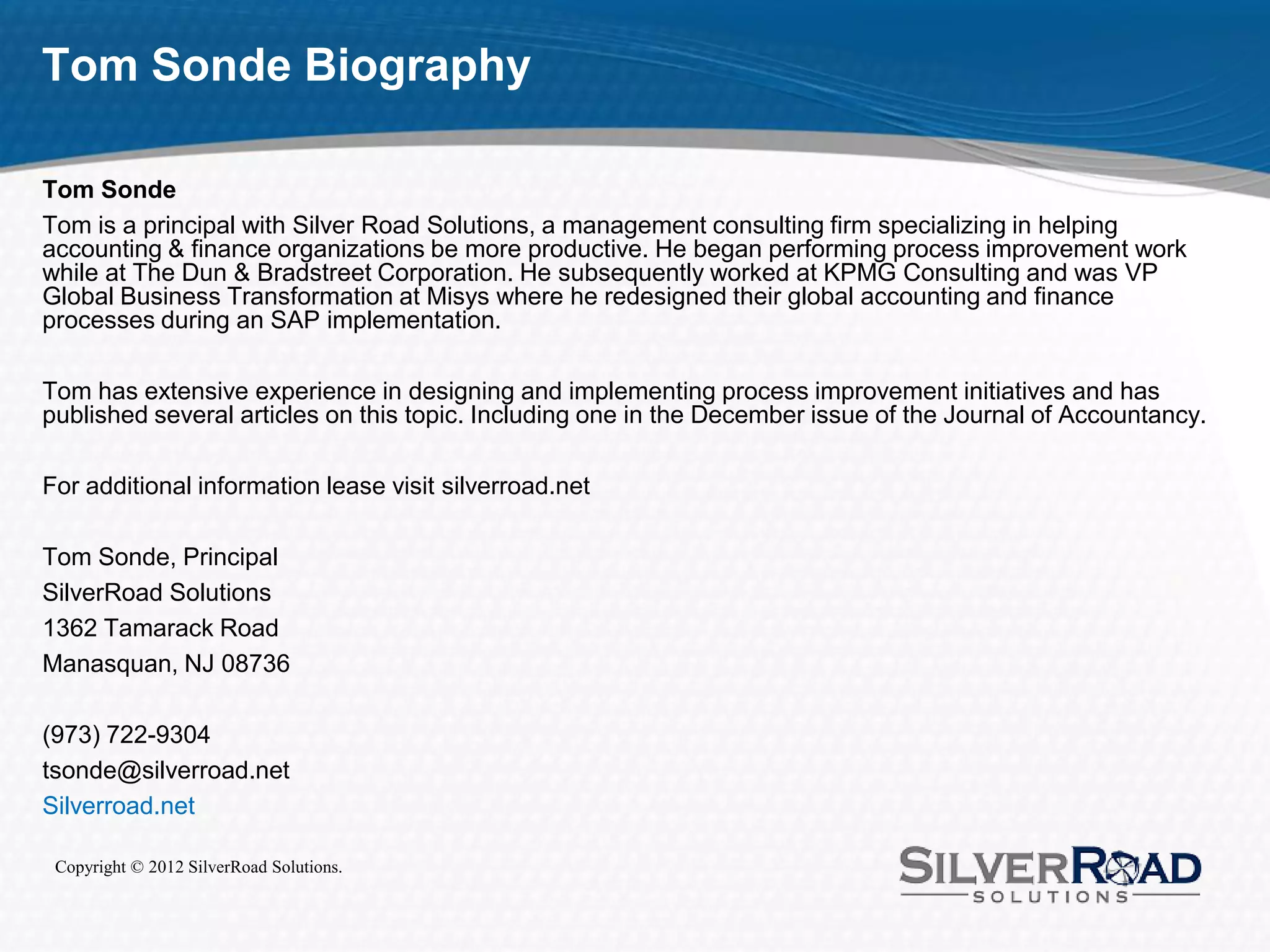 Tom Sonde Biography

Tom Sonde
Tom is a principal with Silver Road Solutions, a management consulting firm specializing in helping
accounting & finance organizations be more productive. He began performing process improvement work
while at The Dun & Bradstreet Corporation. He subsequently worked at KPMG Consulting and was VP
Global Business Transformation at Misys where he redesigned their global accounting and finance
processes during an SAP implementation.

Tom has extensive experience in designing and implementing process improvement initiatives and has
published several articles on this topic. Including one in the December issue of the Journal of Accountancy.

For additional information lease visit silverroad.net

Tom Sonde, Principal
SilverRoad Solutions
1362 Tamarack Road
Manasquan, NJ 08736

(973) 722-9304
tsonde@silverroad.net
Silverroad.net

 Copyright © 2012 SilverRoad Solutions.
 