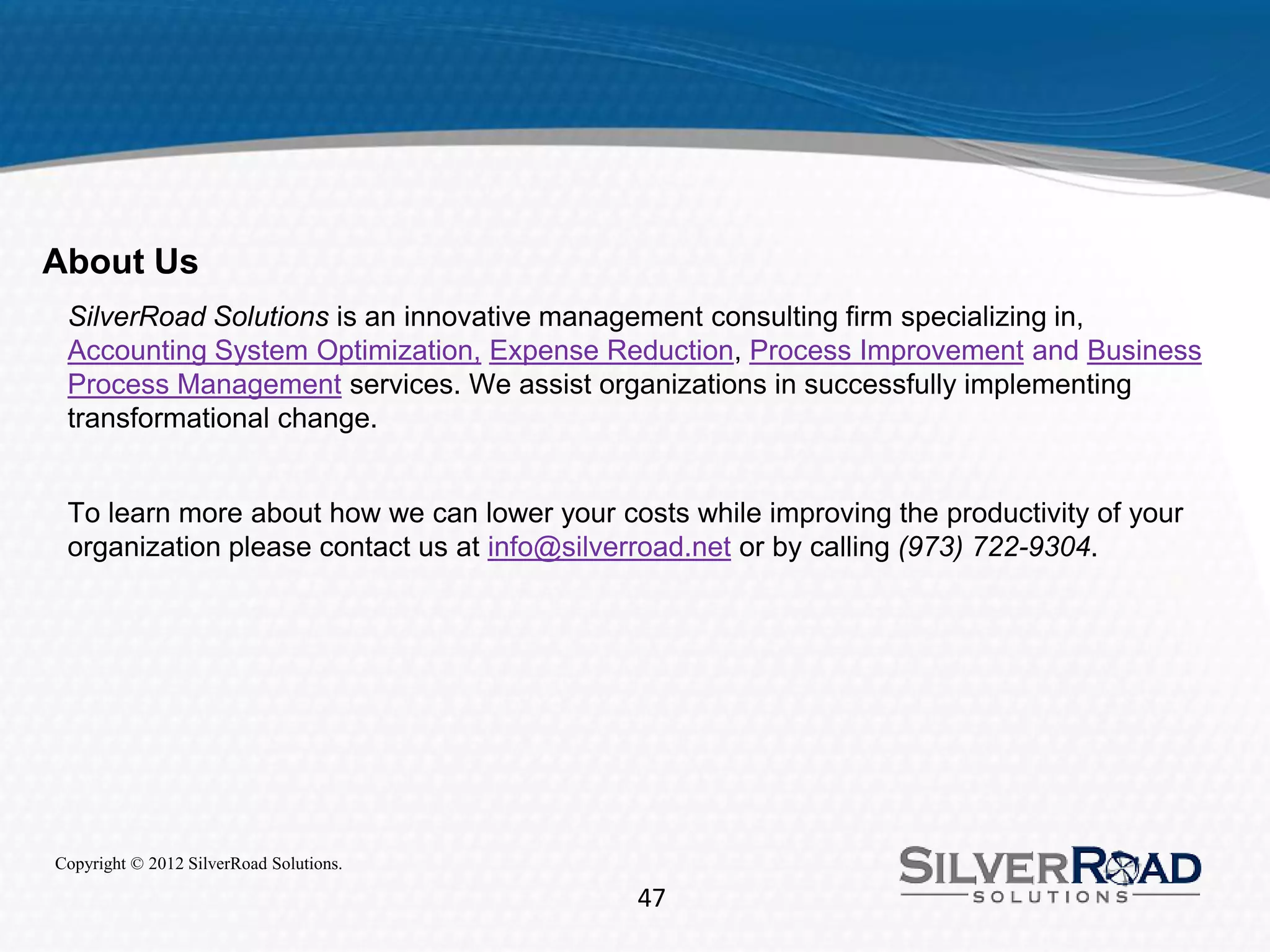 About Us
 SilverRoad Solutions is an innovative management consulting firm specializing in,
 Accounting System Optimization, Expense Reduction, Process Improvement and Business
 Process Management services. We assist organizations in successfully implementing
 transformational change.


 To learn more about how we can lower your costs while improving the productivity of your
 organization please contact us at info@silverroad.net or by calling (973) 722-9304.




Copyright © 2012 SilverRoad Solutions.

                                             47
 