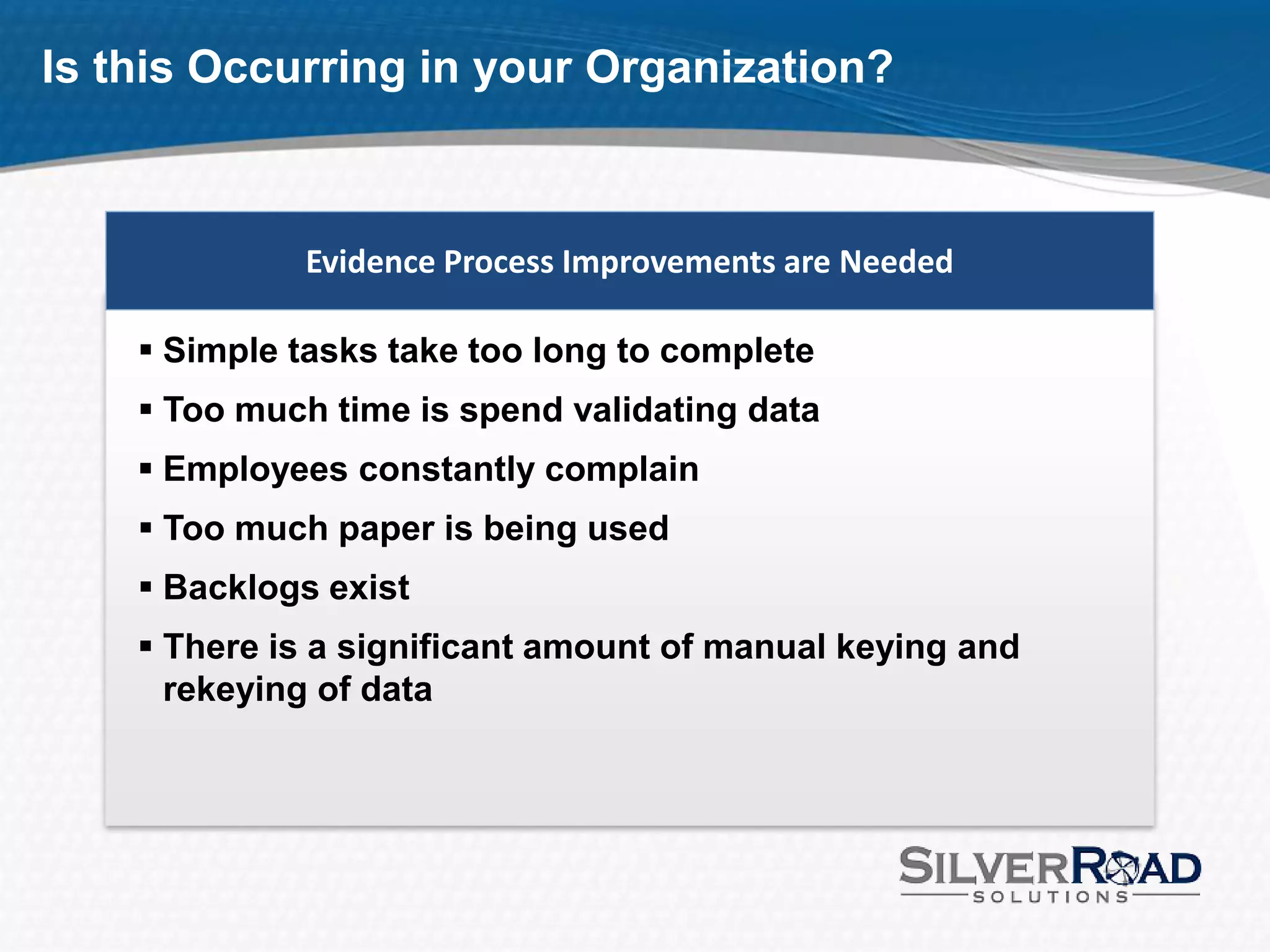 Is this Occurring in your Organization?



             Evidence Process Improvements are Needed

     Simple tasks take too long to complete
     Too much time is spend validating data
     Employees constantly complain
     Too much paper is being used
     Backlogs exist
     There is a significant amount of manual keying and
      rekeying of data
 