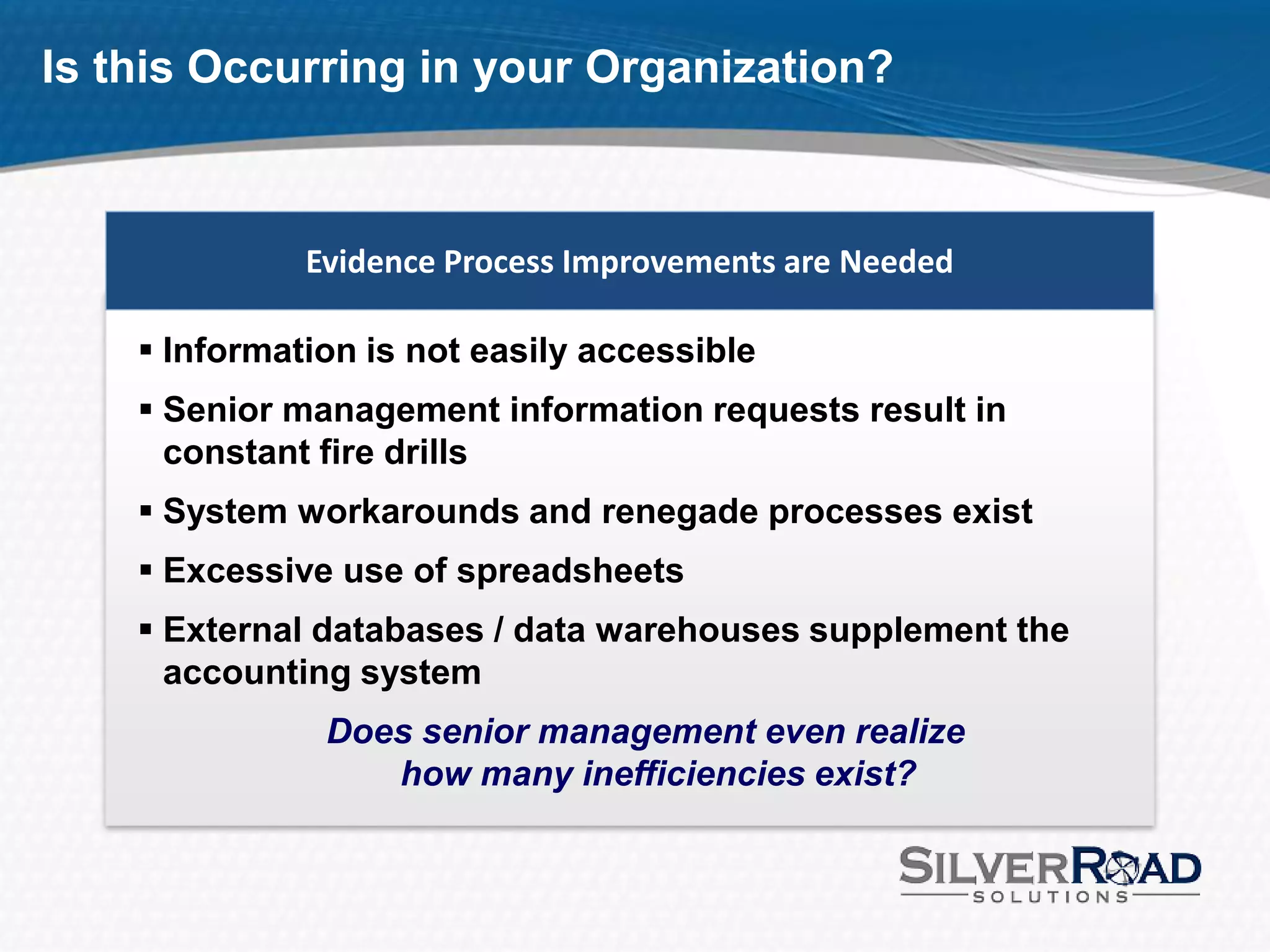 Is this Occurring in your Organization?



              Evidence Process Improvements are Needed

     Information is not easily accessible
     Senior management information requests result in
      constant fire drills
     System workarounds and renegade processes exist
     Excessive use of spreadsheets
     External databases / data warehouses supplement the
      accounting system
               Does senior management even realize
                  how many inefficiencies exist?
 