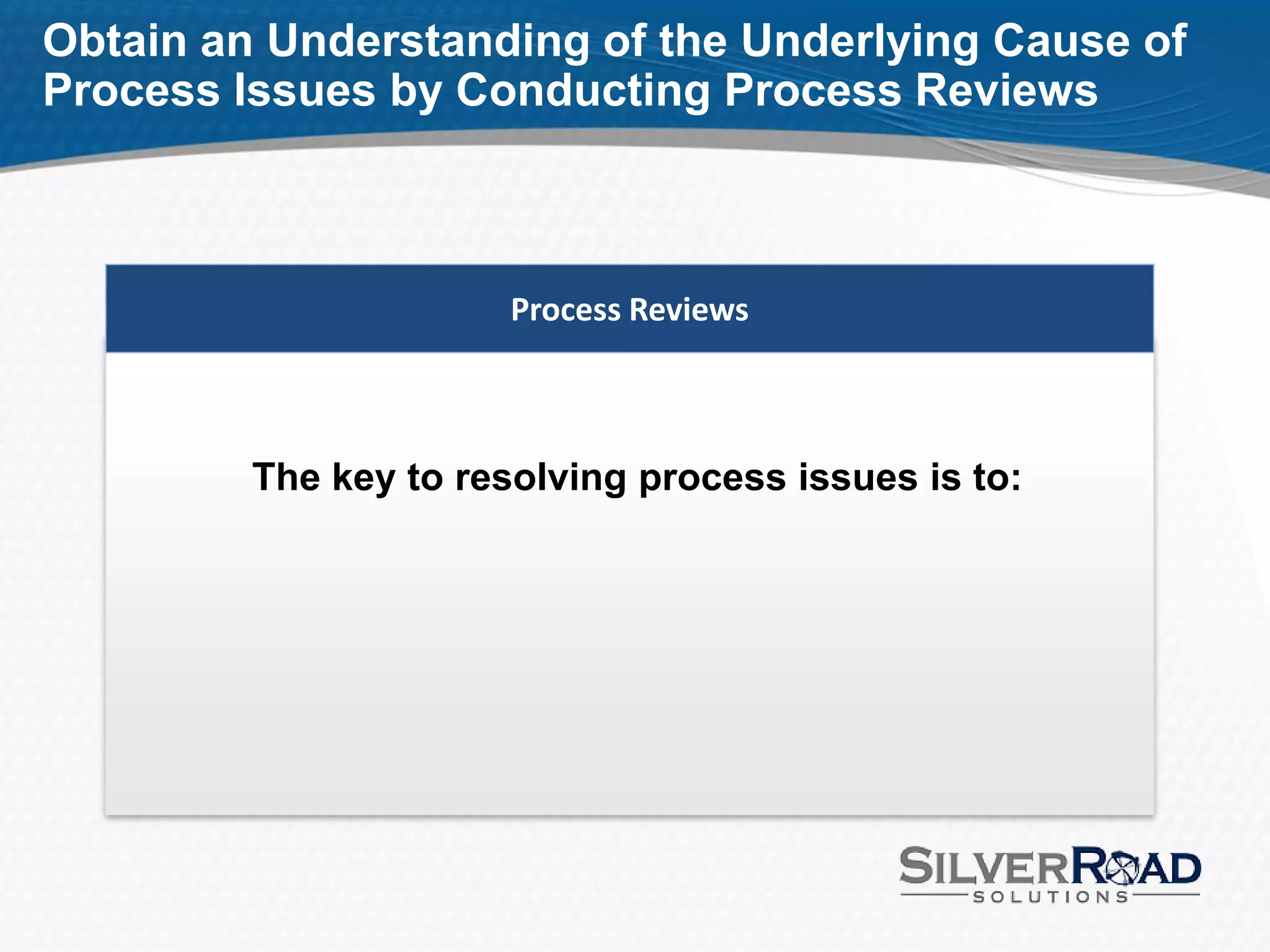 Obtain an Understanding of the Underlying Cause of
Process Issues by Conducting Process Reviews



                       Process Reviews



         The key to resolving process issues is to:
 