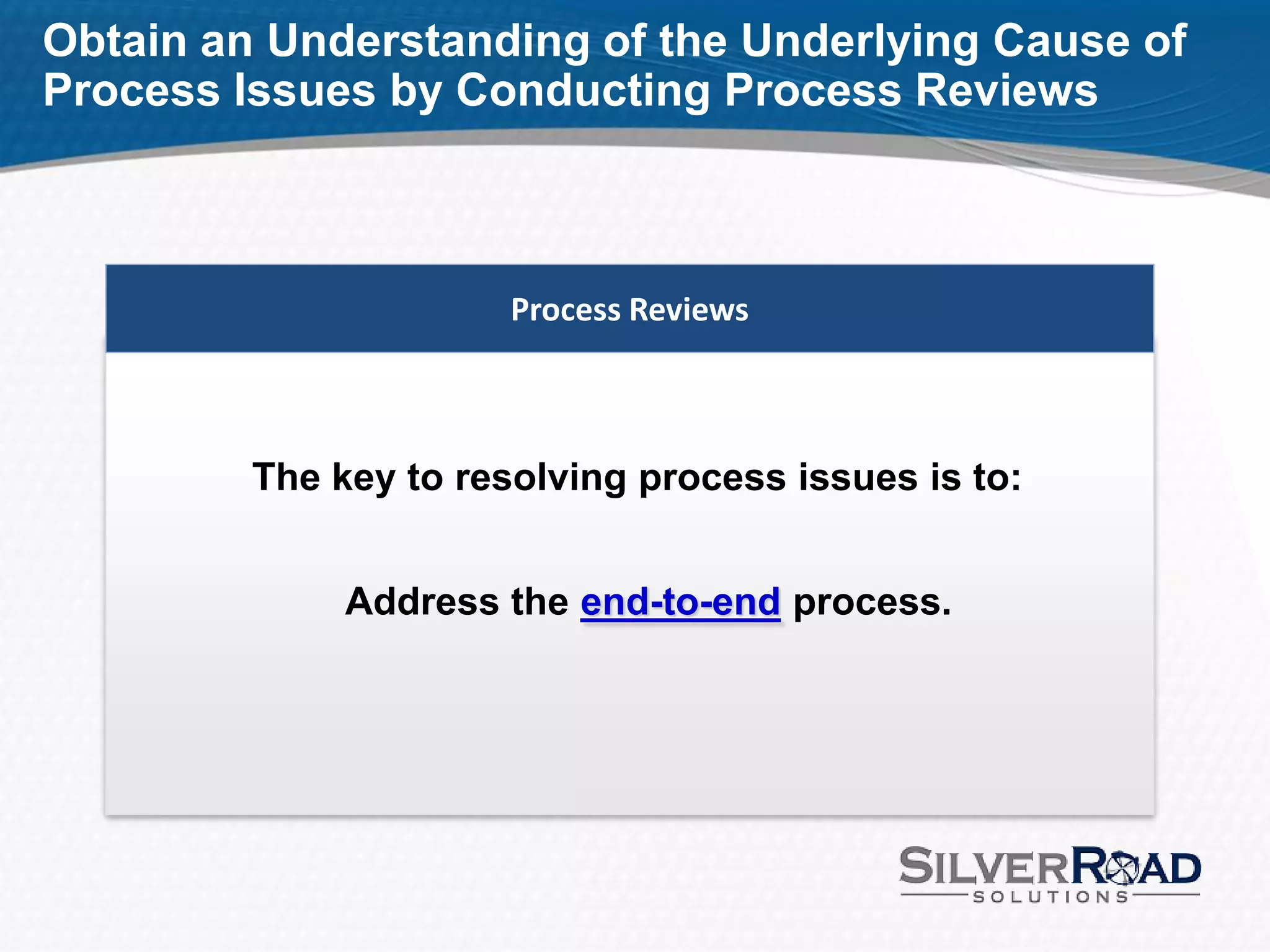 Obtain an Understanding of the Underlying Cause of
Process Issues by Conducting Process Reviews



                       Process Reviews



         The key to resolving process issues is to:


              Address the end-to-end process.
 