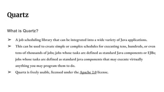 Quartz
What is Quartz?
➢ A job scheduling library that can be integrated into a wide variety of Java applications.
➢ This can be used to create simple or complex schedules for executing tens, hundreds, or even
tens-of-thousands of jobs; jobs whose tasks are defined as standard Java components or EJBs;
jobs whose tasks are defined as standard java components that may execute virtually
anything you may program them to do.
➢ Quartz is freely usable, licensed under the Apache 2.0 license.
 