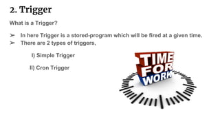 2. Trigger
What is a Trigger?
➢ In here Trigger is a stored-program which will be fired at a given time.
➢ There are 2 types of triggers,
I) Simple Trigger
II) Cron Trigger
 