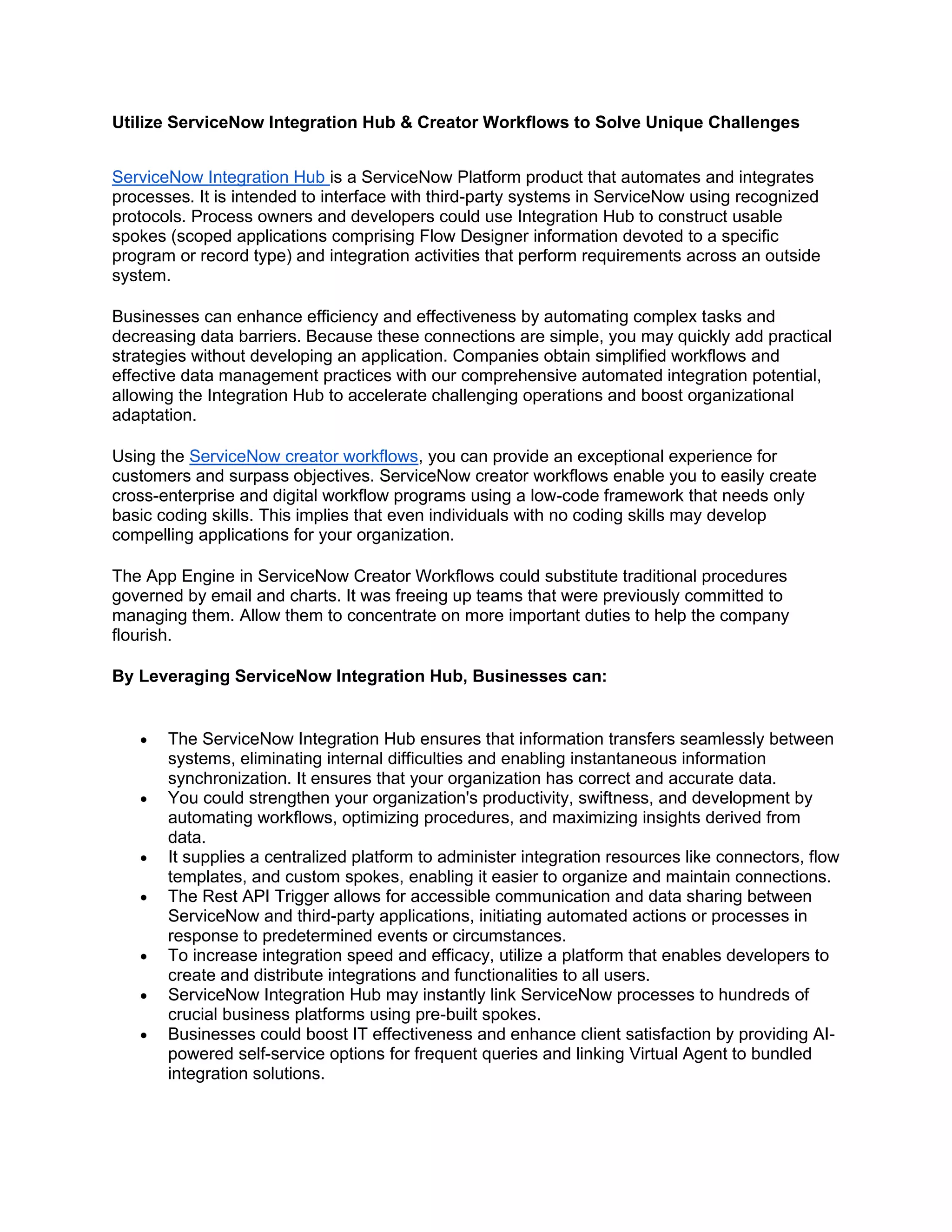 Utilize ServiceNow Integration Hub & Creator Workflows to Solve Unique Challenges
ServiceNow Integration Hub is a ServiceNow Platform product that automates and integrates
processes. It is intended to interface with third-party systems in ServiceNow using recognized
protocols. Process owners and developers could use Integration Hub to construct usable
spokes (scoped applications comprising Flow Designer information devoted to a specific
program or record type) and integration activities that perform requirements across an outside
system.
Businesses can enhance efficiency and effectiveness by automating complex tasks and
decreasing data barriers. Because these connections are simple, you may quickly add practical
strategies without developing an application. Companies obtain simplified workflows and
effective data management practices with our comprehensive automated integration potential,
allowing the Integration Hub to accelerate challenging operations and boost organizational
adaptation.
Using the ServiceNow creator workflows, you can provide an exceptional experience for
customers and surpass objectives. ServiceNow creator workflows enable you to easily create
cross-enterprise and digital workflow programs using a low-code framework that needs only
basic coding skills. This implies that even individuals with no coding skills may develop
compelling applications for your organization.
The App Engine in ServiceNow Creator Workflows could substitute traditional procedures
governed by email and charts. It was freeing up teams that were previously committed to
managing them. Allow them to concentrate on more important duties to help the company
flourish.
By Leveraging ServiceNow Integration Hub, Businesses can:
• The ServiceNow Integration Hub ensures that information transfers seamlessly between
systems, eliminating internal difficulties and enabling instantaneous information
synchronization. It ensures that your organization has correct and accurate data.
• You could strengthen your organization's productivity, swiftness, and development by
automating workflows, optimizing procedures, and maximizing insights derived from
data.
• It supplies a centralized platform to administer integration resources like connectors, flow
templates, and custom spokes, enabling it easier to organize and maintain connections.
• The Rest API Trigger allows for accessible communication and data sharing between
ServiceNow and third-party applications, initiating automated actions or processes in
response to predetermined events or circumstances.
• To increase integration speed and efficacy, utilize a platform that enables developers to
create and distribute integrations and functionalities to all users.
• ServiceNow Integration Hub may instantly link ServiceNow processes to hundreds of
crucial business platforms using pre-built spokes.
• Businesses could boost IT effectiveness and enhance client satisfaction by providing AI-
powered self-service options for frequent queries and linking Virtual Agent to bundled
integration solutions.
 
