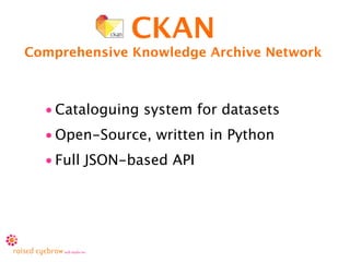 CKAN
Comprehensive Knowledge Archive Network



  • Cataloguing system for datasets
  • Open-Source, written in Python
  • Full JSON-based API
 