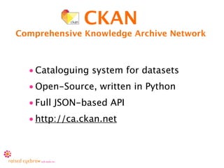 CKAN
Comprehensive Knowledge Archive Network



  • Cataloguing system for datasets
  • Open-Source, written in Python
  • Full JSON-based API
  • http://ca.ckan.net
 