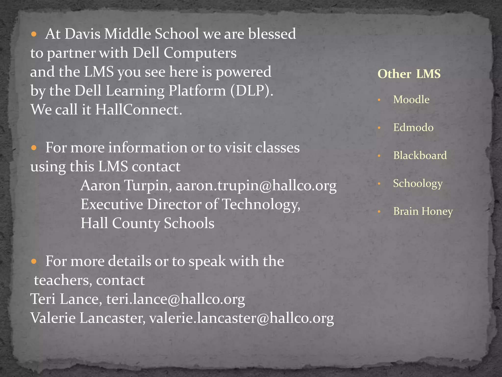  At Davis Middle School we are blessed
to partner with Dell Computers
and the LMS you see here is powered
by the Dell Learning Platform (DLP).
We call it HallConnect.
Other LMS
using this LMS contact
Aaron Turpin, aaron.trupin@hallco.org
Executive Director of Technology,
Hall County Schools
For more details or to speak with the
teachers, contact
Teri Lance, teri.lance@hallco.org
Valerie Lancaster, valerie.lancaster@hallco.org
Moodle
•
For more information or to visit classes
•
Edmodo
•
Blackboard
•
Schoology
•
Brain Honey