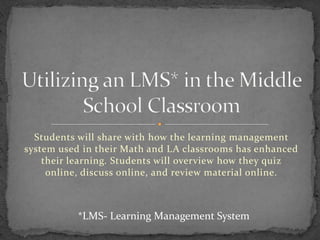 Students will share with how the learning management
system used in their Math and LA classrooms has enhanced
their learning. Students will overview how they quiz
online, discuss online, and review material online.

*LMS- Learning Management System

 