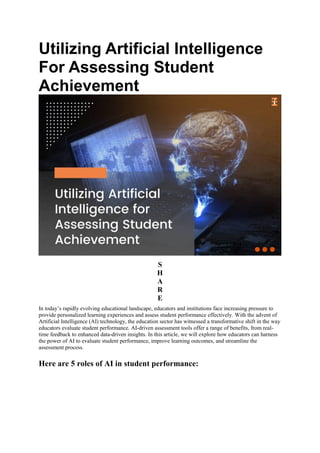 Utilizing Artificial Intelligence
For Assessing Student
Achievement
S
H
A
R
E
In today’s rapidly evolving educational landscape, educators and institutions face increasing pressure to
provide personalized learning experiences and assess student performance effectively. With the advent of
Artificial Intelligence (AI) technology, the education sector has witnessed a transformative shift in the way
educators evaluate student performance. AI-driven assessment tools offer a range of benefits, from real-
time feedback to enhanced data-driven insights. In this article, we will explore how educators can harness
the power of AI to evaluate student performance, improve learning outcomes, and streamline the
assessment process.
Here are 5 roles of AI in student performance:
 