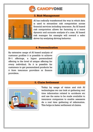 3. Risk Management
AI has radically transformed the way in which data
is used to streamline risk computation across
financial services including insurance. An AI based
risk computation allows for factoring in a more
dynamic and accurate analysis of a case. AI based
risk manager for example will reward a safer
driver by analyzing driving behavior.
4. Personalization
By extensive usage of AI based analysis of
customer profiles it is possible to achieve
N=1 offerings, a hyper personalized
offering to the level of unique offering for
every individual. So it is possible for
customers to get personalized products be
it from insurance providers or finance
providers.
5. Claim Settlement
Today by usage of vision and rich AI
technologies we can look at gathering real
time information related to accidents etc
and use the same to be made available to
insurance companies to enable assessors
do a real time gathering of information.
This helps in faster settlement of claims.
 