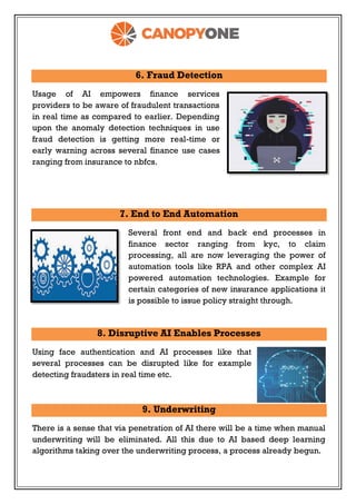 6. Fraud Detection
Usage of AI empowers finance services
providers to be aware of fraudulent transactions
in real time as compared to earlier. Depending
upon the anomaly detection techniques in use
fraud detection is getting more real-time or
early warning across several finance use cases
ranging from insurance to nbfcs.
7. End to End Automation
Several front end and back end processes in
finance sector ranging from kyc, to claim
processing, all are now leveraging the power of
automation tools like RPA and other complex AI
powered automation technologies. Example for
certain categories of new insurance applications it
is possible to issue policy straight through.
8. Disruptive AI Enables Processes
Using face authentication and AI processes like that
several processes can be disrupted like for example
detecting fraudsters in real time etc.
9. Underwriting
There is a sense that via penetration of AI there will be a time when manual
underwriting will be eliminated. All this due to AI based deep learning
algorithms taking over the underwriting process, a process already begun.
 