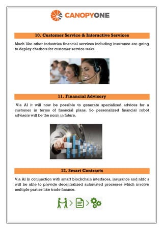 10. Customer Service & Interactive Services
Much like other industries financial services including insurance are going
to deploy chatbots for customer service tasks.
11. Financial Advisory
Via AI it will now be possible to generate specialized advices for a
customer in terms of financial plans. So personalized financial robot
advisors will be the norm in future.
12. Smart Contracts
Via AI In conjunction with smart blockchain interfaces, insurance and nbfc s
will be able to provide decentralized automated processes which involve
multiple parties like trade finance.
 
