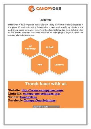 ABOUT US
Established in 2009 by proven executives with strong leadership and deep expertise in
the global IT services industry, Canopy One is dedicated to offering clients a true
partnership based on service, commitment and competency. We strive to bring value
to our clients, whether they have entrusted us with projects large or small, we
succeed when clients succeed.
Touch base with us
Website: http://www.canopyone.com/
LinkedIn: canopy-one-solutions-inc/
Twitter:CanopyOne
Facebook:Canopy-One-Solutions-
Copyright © 2019 Canopy One
AI CoE
AI
Roadmap
PES Chatbot
 