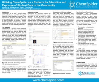 Utilizing ChemSpider as a Platform for Education and
Exposure of Student Data to the Community
Antony J. Williams and Valery Tkachenko
ChemSpider, Royal Society of Chemistry, info@chemspider.com

Introduction                                         Deposition of Data                              Annotation and Curation of Data              Functionality and Capabilities
ChemSpider is a free structure-centric               ChemSpider is a deposition platform for         With data being aggregated from              ChemSpider        has       unsurpassed
database for the chemists. While offering rich       chemistry related data that students may be     multiple data sources errors can find        capabilities and functionality which can
resources of data for students to utilize in their   generating in their lab work or in their        their way onto the database. With            enable students to learn about
research and studies it also offers them a           research . For example, they can submit         almost 25 million structures and tens of     searching for data, dealing with the
unique opportunity to participate in the world       new chemical compounds, add reaction            associated pieces of data associated         complexities of sourcing information
of Web 2.0 chemistry. By providing a platform        synthesis details or upload spectral data. In   with each record only with community         from multiple sources and learning how
for data deposition, annotation and curation         order to deposit data students need to be       participation will the data be improved.     to use the expanding network of
students around the world can help build a           registered users of the system and set          This is the classical Wikipedia model of     internet-based resources in their work.
resource for the entire chemistry community.         themselves or their laboratory up as a “data    requesting community support and             The system presently allows:
                                                     source”.                                        participation for the benefit of all.
The Database                                                                                                                                      1. Text, structure and substructure
ChemSpider is a structure centric database                                                                                                           searching
containing almost 25 million unique chemical                                                                                                      2. Advanced Searching includes
entities sourced from over 300 separate data                                                                                                         searching subsets, mass-filters,
sources. Each of these structures may be                                                                                                             property-based searching and
linked out to Wikipedia articles, patents and                                                                                                        various other flexible searches
literature articles and include experimental                                                                                                      3. The prediction of various properties
and predicted data. The platform is also a                                                                                                           including logP, boiling point, flash
multimedia platform hosting images, videos                                                                                                           point, NMR spectra and many others
and interactive forms of data including 3D                                                                                                        4. The addition of structures, spectra,
molecules and spectral data.                                                                                                                         links to publications, DOIs, PubMed
                                                                                                     Figure 4:Submitted curators comments            IDs, and URLS
                                                                                                                                                  5. The deposition of over 500,000
                                                     Figure 2: A person as a “Data Source”           Since linking to online resources such          compounds per day to the database.
                                                                                                     as the Google suite (Scholar, patents
                                                                                                     and books) and PubMed depend on
                                                                                                     look-ups based on chemical names it is       A Call To Action
                                                                                                     especially imperative that we create         The ChemSpider database grows daily.
                                                                                                     high-quality name-structure dictionaries.    New depositions of data are made
                                                                                                     As a result of these efforts over the past   every few hours. Curators around the
                                                                                                     three years, in excess of a million          world are improving the data quality
                                                                                                     name-structure     pairs     have been       every day. We welcome contributions
                                                                                                     validated.                                   and support from anyone wishing to
                                                                                                                                                  provide their data and time.


Figure 1: The result of searching on Xanax.                                                                                                       Contact Details
The start of the chemical record.                                                                                                                 If you are interested in providing data
                                                                                                                                                  for ChemSpider, becoming a curator or
Integrated data links allow live updates of data     Figure 3: Uploaded Spectral Data                                                             collaborating with us to enhance the
from PubMed, Google Scholar, Google Books,                                                                                                        system contact tony@chemspider.com.
Google Patents, Microsoft Academic Search            By depositing their data on ChemSpider it is
and the RSC Publishing platform of over              shared with the community at large and is
500,000 articles.                                    available for review and for potential
                                                     collaborators    to   initiate discussions.     Figure 5:Various Xanax Identifiers
                                                     Specifically the data will be available for
                                                     peer review and comment.


                                                              www.chemspider.com
 