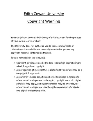 Edith Cowan University
Copyright Warning
You may print or download ONE copy of this document for the purpose
of your own research or study.
The University does not authorize you to copy, communicate or
otherwise make available electronically to any other person any
copyright material contained on this site.
You are reminded of the following:
 Copyright owners are entitled to take legal action against persons
who infringe their copyright.
 A reproduction of material that is protected by copyright may be a
copyright infringement.
 A court may impose penalties and award damages in relation to
offences and infringements relating to copyright material. Higher
penalties may apply, and higher damages may be awarded, for
offences and infringements involving the conversion of material
into digital or electronic form.
 