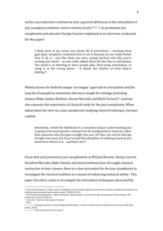   4	
  
earlier,	
  jazz	
  educators	
  continue	
  to	
  note	
  a	
  general	
  deficiency	
  in	
  the	
  articulation	
  of	
  
jazz	
  saxophone	
  students,	
  even	
  in	
  tertiary	
  levels.20	
  21	
  22	
  As	
  prominent	
  jazz	
  
saxophonist	
  and	
  educator	
  George	
  Garzone	
  explained	
  in	
  an	
  interview	
  conducted	
  
for	
  this	
  paper:	
  
	
  
I	
   think	
   most	
   of	
   my	
   career	
   was	
   based	
   off	
   of	
   articulation	
   –	
   teaching	
   these	
  
guys	
  [jazz	
  saxophone	
  students]	
  how	
  to	
  use	
  it	
  because	
  no	
  one	
  really	
  knows	
  
how	
   to	
   do	
   it	
   –	
   just	
   like	
   what	
   you	
   were	
   saying	
   [earlier]	
   and	
   why	
   you’re	
  
writing	
  your	
  thesis	
  –	
  no	
  one	
  really	
  talked	
  about	
  the	
  fine	
  line	
  in	
  articulation.	
  
The	
   proof	
   is	
   in	
   listening	
   to	
   these	
   people	
   play.	
   Over-­‐using	
   articulation,	
   or	
  
using	
   it	
   in	
   the	
   wrong	
   places	
   –	
   it	
   upsets	
   the	
   rhythm	
   of	
   what	
   they’re	
  
playing.23	
  
	
  
	
  
Widely	
  known	
  for	
  both	
  his	
  unique	
  ‘no-­‐tongue’	
  approach	
  to	
  articulation	
  and	
  the	
  
long	
  list	
  of	
  saxophone	
  luminaries	
  that	
  have	
  sought	
  his	
  tutelage	
  (including	
  
Seamus	
  Blake,	
  Joshua	
  Redman,	
  Donny	
  McCaslin	
  and	
  Mark	
  Turner)24,	
  Garzone	
  
also	
  espouses	
  the	
  importance	
  of	
  classical	
  study	
  for	
  the	
  jazz	
  saxophonist.	
  When	
  
asked	
  about	
  his	
  view	
  on	
  a	
  jazz	
  saxophonist	
  studying	
  classical	
  technique,	
  Garzone	
  
replied:	
  
	
  
Absolutely.	
  I	
  think	
  the	
  likelihood	
  of	
  a	
  saxophone	
  player	
  understanding	
  jazz	
  
is	
  going	
  to	
  be	
  much	
  greater	
  coming	
  from	
  his	
  background	
  in	
  classical,	
  rather	
  
than	
  someone	
  who	
  just	
  goes	
  straight	
  into	
  jazz.	
  It’s	
  fine,	
  you	
  can	
  do	
  that	
  [go	
  
straight	
  into	
  jazz],	
  but	
  if	
  you’ve	
  had	
  that	
  discipline	
  of	
  studying	
  classical	
  you	
  
know	
  how	
  intense	
  it	
  is	
  	
  -­‐	
  and	
  that’s	
  me.25	
  
	
  
	
  
Given	
  that	
  such	
  prominent	
  jazz	
  saxophonists	
  as	
  Michael	
  Brecker,	
  Kenny	
  Garrett,	
  
Branford	
  Marsalis,	
  Eddie	
  Daniels	
  and	
  David	
  Liebman	
  have	
  all	
  sought	
  classical	
  
instruction	
  in	
  their	
  careers,	
  there	
  is	
  a	
  clear	
  precedent	
  for	
  the	
  jazz	
  saxophonist	
  to	
  
investigate	
  the	
  classical	
  tradition	
  as	
  a	
  means	
  of	
  enhancing	
  technical	
  ability.	
  	
  This	
  
paper	
  therefore,	
  seeks	
  to	
  investigate	
  the	
  articulation	
  techniques	
  advocated	
  by	
  
	
  	
  	
  	
  	
  	
  	
  	
  	
  	
  	
  	
  	
  	
  	
  	
  	
  	
  	
  	
  	
  	
  	
  	
  	
  	
  	
  	
  	
  	
  	
  	
  	
  	
  	
  	
  	
  	
  	
  	
  	
  	
  	
  	
  	
  	
  	
  	
  	
  	
  	
  	
  	
  	
  	
  	
  
20	
  Scott	
  James	
  Zimmer,	
  "A	
  fiber	
  optic	
  investigation	
  of	
  articulation	
  differences	
  between	
  selected	
  saxophonists	
  proficient	
  in	
  
both	
  jazz	
  and	
  orchestral	
  performance	
  styles"	
  (2002),	
  24-­‐25.	
  
21	
  Joel	
  Patrick	
  Vanderheyden,	
  "Approaching	
  the	
  classical	
  style:	
  a	
  resource	
  for	
  jazz	
  saxophonists"	
  (Dissertation,	
  The	
  
University	
  of	
  Iowa,	
  2010),	
  43.	
  
22	
  Garzone,	
  "Interview	
  by	
  Jeremy	
  Trezona."	
  
23	
  Ibid.	
  
24	
  ———,	
  "George	
  Garzone	
  on	
  Articulating	
  with	
  8th	
  Notes,"	
  in	
  An	
  In-­‐Studio	
  Interview	
  with	
  George	
  Garzone	
  (USA:	
  Rico	
  
Reeds,	
  2010).	
  
25	
  ———,	
  "Interview	
  by	
  Jeremy	
  Trezona."	
  
 