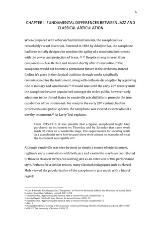   6	
  
CHAPTER	
  I:	
  FUNDAMENTAL	
  DIFFERENCES	
  BETWEEN	
  JAZZ	
  AND	
  
CLASSICAL	
  ARTICULATION	
  
	
  
	
  
When	
  compared	
  with	
  other	
  orchestral	
  instruments,	
  the	
  saxophone	
  is	
  a	
  
remarkably	
  recent	
  invention.	
  Patented	
  in	
  1846	
  by	
  Adolphe	
  Sax,	
  the	
  saxophone	
  
had	
  been	
  initially	
  designed	
  to	
  combine	
  the	
  agility	
  of	
  a	
  woodwind	
  instrument	
  
with	
  the	
  power	
  and	
  projection	
  of	
  brass.	
  26	
  27	
  Despite	
  strong	
  interest	
  from	
  
composers	
  such	
  as	
  Berlioz	
  and	
  Rossini	
  shortly	
  after	
  it’s	
  invention,28	
  the	
  
saxophone	
  would	
  not	
  become	
  a	
  permanent	
  fixture	
  in	
  the	
  orchestra,	
  instead	
  
finding	
  it’s	
  place	
  in	
  the	
  classical	
  tradition	
  through	
  works	
  specifically	
  
commissioned	
  for	
  the	
  instrument,	
  along	
  with	
  enthusiastic	
  adoption	
  by	
  a	
  growing	
  
tide	
  of	
  military	
  and	
  wind	
  bands.29	
  It	
  would	
  take	
  until	
  the	
  early	
  20th	
  century	
  until	
  
the	
  saxophone	
  became	
  popularised	
  amongst	
  the	
  wider	
  public,	
  however	
  early	
  
adoptions	
  in	
  the	
  United	
  States	
  by	
  vaudeville	
  acts	
  did	
  little	
  to	
  promote	
  the	
  true	
  
capabilities	
  of	
  the	
  instrument.	
  For	
  many	
  in	
  the	
  early	
  20th	
  century,	
  both	
  in	
  
professional	
  and	
  public	
  spheres,	
  the	
  saxophone	
  was	
  viewed	
  as	
  somewhat	
  of	
  a	
  
novelty	
  instrument.30	
  As	
  Larry	
  Teal	
  explains:	
  
	
  
From	
   1915-­‐1919,	
   it	
   was	
   possible	
   that	
   a	
   typical	
   saxophonist	
   might	
   have	
  
purchased	
   an	
   instrument	
   on	
   Thursday	
   and	
   by	
   Saturday	
   that	
   same	
   week	
  
made	
  35	
  cents	
  on	
  a	
  vaudeville	
  stage.	
  The	
  requirements	
  for	
  securing	
  work	
  
as	
  a	
  saxophonist	
  were	
  low	
  because	
  there	
  were	
  almost	
  no	
  examples	
  of	
  what	
  
the	
  instrument	
  was	
  capable	
  of.31	
  
	
  
Although	
  vaudeville	
  was	
  seen	
  by	
  most	
  as	
  simply	
  a	
  source	
  of	
  entertainment,	
  
ragtime’s	
  early	
  associations	
  with	
  both	
  jazz	
  and	
  vaudeville	
  may	
  have	
  contributed	
  
to	
  those	
  in	
  classical	
  circles	
  considering	
  jazz	
  as	
  an	
  extension	
  of	
  this	
  performance	
  
style.	
  Perhaps	
  for	
  a	
  similar	
  reason,	
  many	
  classical	
  pedagogues	
  such	
  as	
  Marcel	
  
Mule	
  viewed	
  the	
  popularisation	
  of	
  the	
  saxophone	
  in	
  jazz	
  music	
  with	
  a	
  hint	
  of	
  
regret:	
  
	
  
	
  	
  	
  	
  	
  	
  	
  	
  	
  	
  	
  	
  	
  	
  	
  	
  	
  	
  	
  	
  	
  	
  	
  	
  	
  	
  	
  	
  	
  	
  	
  	
  	
  	
  	
  	
  	
  	
  	
  	
  	
  	
  	
  	
  	
  	
  	
  	
  	
  	
  	
  	
  	
  	
  	
  	
  
26	
  Claus	
  &	
  Ventzke	
  Raumburger,	
  Karl,	
  "Saxophone,"	
  in	
  The	
  Grove	
  Dictionary	
  of	
  Music	
  and	
  Musicians,	
  ed.	
  Stanley	
  Sadie	
  
(London:	
  Macmillan	
  Publishers	
  Limited,	
  2001),	
  352.	
  
27	
  Vanderheyden,	
  "Approaching	
  the	
  classical	
  style:	
  a	
  resource	
  for	
  jazz	
  saxophonists,"	
  3.	
  
28	
  Michael	
  Segell,	
  The	
  Devil's	
  Horn	
  	
  (Farrar,	
  Straus	
  and	
  Giroux,	
  2005),	
  15.	
  
29	
  Vanderheyden,	
  "Approaching	
  the	
  classical	
  style:	
  a	
  resource	
  for	
  jazz	
  saxophonists,"	
  3.	
  
30	
  Ibid.,	
  4.	
  
31	
  Michael	
  Eric	
  Hester,	
  "A	
  study	
  of	
  the	
  saxophone	
  soloists	
  performing	
  with	
  the	
  John	
  Philip	
  Sousa	
  Band,	
  1893-­‐1930"	
  
(9620397,	
  The	
  University	
  of	
  Arizona,	
  1995),	
  57.	
  
 
