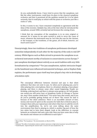   7	
  
As	
  you	
  undoubtedly	
  know,	
  I	
  have	
  tried	
  to	
  prove	
  that	
  the	
  saxophone,	
  just	
  
like	
  the	
  other	
  instruments,	
  could	
  have	
  its	
  place	
  in	
  the	
  classical	
  symphony	
  
orchestra	
  and	
  that	
  it	
  possessed	
  all	
  the	
  qualities	
  needed	
  for	
  it	
  to	
  be	
  taken	
  
seriously,	
  that	
  it	
  could	
  play	
  as	
  soloist	
  with	
  the	
  piano	
  or	
  orchestra,	
  just	
  like	
  a	
  
violin	
  or	
  ‘cello.	
  
	
  
In	
  this,	
  it	
  seems	
  to	
  me,	
  I	
  have	
  remained	
  completely	
  in	
  agreement	
  with	
  the	
  
ideas	
  of	
  the	
  inventor,	
  Adolphe	
  Sax,	
  who	
  at	
  the	
  time	
  when	
  he	
  introduced	
  the	
  
saxophone,	
  around	
  1840,	
  certainly	
  had	
  not	
  foreseen	
  the	
  coming	
  of	
  jazz.	
  
	
  
I	
   think	
   that	
   my	
   conception	
   of	
   the	
   saxophone	
   is	
   in	
   no	
   wise	
   original	
   or	
  
unusual,	
   for	
   it	
   seems	
   to	
   me	
   quite	
   normal	
   to	
   wish	
   to	
   serve	
   the	
   cause	
   of	
  
music,	
  whatever	
  the	
  instrument	
  may	
  be.	
  Isn’t	
  this	
  the	
  case	
  for	
  the	
  clarinet,	
  
or	
  the	
  trumpet,	
  or	
  the	
  trombone,	
  or	
  the	
  guitar,	
  all	
  of	
  which,	
  however,	
  are	
  
much	
  used	
  in	
  jazz?32	
  
	
  
Unsurprisingly,	
  these	
  two	
  traditions	
  of	
  saxophone	
  performance	
  developed	
  
somewhat	
  independently	
  of	
  each	
  other	
  for	
  the	
  majority	
  of	
  the	
  early	
  to	
  mid	
  20th	
  
century.	
  Whilst	
  figures	
  such	
  as	
  Mule	
  strived	
  to	
  promote	
  the	
  saxophone	
  as	
  an	
  
orchestral	
  instrument	
  worthy	
  of	
  inclusion	
  in	
  conservatories	
  across	
  Europe,33	
  
jazz	
  saxophone	
  developed	
  almost	
  entirely	
  as	
  an	
  aural	
  tradition	
  with	
  very	
  little	
  
formalisation	
  by	
  comparison.34	
  For	
  jazz	
  saxophonists,	
  stylistic	
  intricacies	
  forged	
  
on	
  the	
  bandstand	
  soon	
  influenced	
  instrumental	
  technique,	
  and	
  as	
  Stephen	
  Duke	
  
explains,	
  the	
  performance	
  space	
  itself	
  may	
  have	
  played	
  a	
  key	
  role	
  in	
  developing	
  
articulation	
  style:	
  
	
  
The	
   conceptual	
   difference	
   between	
   classical	
   and	
   jazz	
   is	
   that	
   silent	
  
ambience	
  that	
  does	
  not	
  exist	
  in	
  jazz.	
  So	
  when	
  you’re	
  playing	
  jazz,	
  you’re	
  
often	
  playing	
  into	
  a	
  microphone,	
  there	
  is	
  a	
  drummer	
  playing,	
  a	
  bass	
  player	
  
playing,	
   and	
   there	
   is	
   always	
   some	
   other	
   sound	
   happening.	
   People	
   are	
  
drinking,	
  ordering	
  food,	
  and	
  there	
  is	
  always	
  noise	
  going	
  on.	
  As	
  I	
  tell	
  people,	
  
one	
  sound	
  you	
  will	
  never	
  hear	
  at	
  Symphony	
  Center	
  in	
  Chicago	
  is	
  ‘Excuse	
  
me,	
  may	
  I	
  have	
  another	
  drink	
  here?’	
  You	
  never	
  hear	
  that	
  sound,	
  and	
  if	
  you	
  
do	
   you’re	
   probably	
   getting	
   kicked	
   out	
   of	
   there!	
   The	
   reason	
   for	
   that	
   is	
  
because	
   of	
   the	
   silent	
   ambience.	
   There	
   is	
   an	
   incredible	
   amount	
   of	
   time,	
  
money	
  and	
  research	
  spent	
  on	
  the	
  acoustics	
  for	
  halls	
  that	
  orchestras	
  play	
  in.	
  
Compare	
  that	
  with	
  your	
  typical	
  jazz	
  club	
  where	
  they	
  have	
  to	
  add	
  the	
  reverb	
  
into	
   the	
   amplification.	
   So,	
   we’re	
   not	
   even	
   talking	
   about	
   the	
   same	
  
environment	
  that	
  they’re	
  playing	
  in,	
  which	
  is	
  another	
  big	
  part	
  of	
  how	
  the	
  
two	
   styles	
   had	
   to	
   have	
   been	
   shaped.	
   Look	
   at	
   the	
   difference	
   in	
   concept	
  
between	
  an	
  orchestra	
  hall	
  and	
  a	
  jazz	
  club.	
  Now	
  you	
  have	
  some	
  idea	
  of	
  why	
  
the	
  attacks	
  and	
  releases	
  are	
  so	
  different	
  in	
  each	
  style.35	
  
	
  
	
  	
  	
  	
  	
  	
  	
  	
  	
  	
  	
  	
  	
  	
  	
  	
  	
  	
  	
  	
  	
  	
  	
  	
  	
  	
  	
  	
  	
  	
  	
  	
  	
  	
  	
  	
  	
  	
  	
  	
  	
  	
  	
  	
  	
  	
  	
  	
  	
  	
  	
  	
  	
  	
  	
  	
  
32	
  Marcel	
  Mule,	
  "The	
  Saxophone,"	
  The	
  Instrumentalist,	
  no.	
  March	
  (1959).	
  
33	
  Ibid.	
  
34	
  Edmund,	
  "The	
  effect	
  of	
  articulation	
  study	
  on	
  stylistic	
  expression	
  in	
  high	
  school	
  musicians'	
  jazz	
  performance,"	
  8.	
  
35	
  Vanderheyden,	
  "Approaching	
  the	
  classical	
  style:	
  a	
  resource	
  for	
  jazz	
  saxophonists,"	
  42.	
  
 