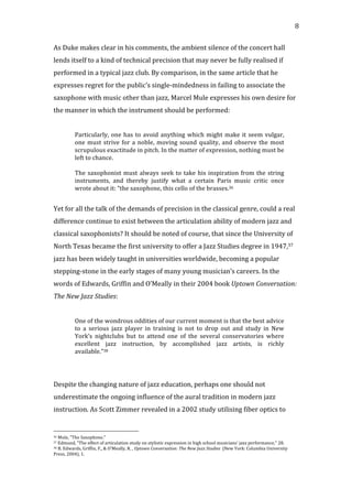   8	
  
As	
  Duke	
  makes	
  clear	
  in	
  his	
  comments,	
  the	
  ambient	
  silence	
  of	
  the	
  concert	
  hall	
  
lends	
  itself	
  to	
  a	
  kind	
  of	
  technical	
  precision	
  that	
  may	
  never	
  be	
  fully	
  realised	
  if	
  
performed	
  in	
  a	
  typical	
  jazz	
  club.	
  By	
  comparison,	
  in	
  the	
  same	
  article	
  that	
  he	
  
expresses	
  regret	
  for	
  the	
  public’s	
  single-­‐mindedness	
  in	
  failing	
  to	
  associate	
  the	
  
saxophone	
  with	
  music	
  other	
  than	
  jazz,	
  Marcel	
  Mule	
  expresses	
  his	
  own	
  desire	
  for	
  
the	
  manner	
  in	
  which	
  the	
  instrument	
  should	
  be	
  performed:	
  
	
  
Particularly,	
  one	
  has	
  to	
  avoid	
  anything	
  which	
  might	
  make	
  it	
  seem	
  vulgar,	
  
one	
  must	
  strive	
  for	
  a	
  noble,	
  moving	
  sound	
  quality,	
  and	
  observe	
  the	
  most	
  
scrupulous	
  exactitude	
  in	
  pitch.	
  In	
  the	
  matter	
  of	
  expression,	
  nothing	
  must	
  be	
  
left	
  to	
  chance.	
  
	
  
The	
  saxophonist	
  must	
  always	
  seek	
  to	
  take	
  his	
  inspiration	
  from	
  the	
  string	
  
instruments,	
   and	
   thereby	
   justify	
   what	
   a	
   certain	
   Paris	
   music	
   critic	
   once	
  
wrote	
  about	
  it:	
  “the	
  saxophone,	
  this	
  cello	
  of	
  the	
  brasses.36	
  
	
  
Yet	
  for	
  all	
  the	
  talk	
  of	
  the	
  demands	
  of	
  precision	
  in	
  the	
  classical	
  genre,	
  could	
  a	
  real	
  
difference	
  continue	
  to	
  exist	
  between	
  the	
  articulation	
  ability	
  of	
  modern	
  jazz	
  and	
  
classical	
  saxophonists?	
  It	
  should	
  be	
  noted	
  of	
  course,	
  that	
  since	
  the	
  University	
  of	
  
North	
  Texas	
  became	
  the	
  first	
  university	
  to	
  offer	
  a	
  Jazz	
  Studies	
  degree	
  in	
  1947,37	
  
jazz	
  has	
  been	
  widely	
  taught	
  in	
  universities	
  worldwide,	
  becoming	
  a	
  popular	
  
stepping-­‐stone	
  in	
  the	
  early	
  stages	
  of	
  many	
  young	
  musician’s	
  careers.	
  In	
  the	
  
words	
  of	
  Edwards,	
  Griffin	
  and	
  O’Meally	
  in	
  their	
  2004	
  book	
  Uptown	
  Conversation:	
  
The	
  New	
  Jazz	
  Studies:	
  
	
  
One	
  of	
  the	
  wondrous	
  oddities	
  of	
  our	
  current	
  moment	
  is	
  that	
  the	
  best	
  advice	
  
to	
   a	
   serious	
   jazz	
   player	
   in	
   training	
   is	
   not	
   to	
   drop	
   out	
   and	
   study	
   in	
   New	
  
York’s	
   nightclubs	
   but	
   to	
   attend	
   one	
   of	
   the	
   several	
   conservatories	
   where	
  
excellent	
   jazz	
   instruction,	
   by	
   accomplished	
   jazz	
   artists,	
   is	
   richly	
  
available.”38	
  
	
  
	
  
Despite	
  the	
  changing	
  nature	
  of	
  jazz	
  education,	
  perhaps	
  one	
  should	
  not	
  
underestimate	
  the	
  ongoing	
  influence	
  of	
  the	
  aural	
  tradition	
  in	
  modern	
  jazz	
  
instruction.	
  As	
  Scott	
  Zimmer	
  revealed	
  in	
  a	
  2002	
  study	
  utilising	
  fiber	
  optics	
  to	
  
	
  	
  	
  	
  	
  	
  	
  	
  	
  	
  	
  	
  	
  	
  	
  	
  	
  	
  	
  	
  	
  	
  	
  	
  	
  	
  	
  	
  	
  	
  	
  	
  	
  	
  	
  	
  	
  	
  	
  	
  	
  	
  	
  	
  	
  	
  	
  	
  	
  	
  	
  	
  	
  	
  	
  	
  
36	
  Mule,	
  "The	
  Saxophone."	
  
37	
  Edmund,	
  "The	
  effect	
  of	
  articulation	
  study	
  on	
  stylistic	
  expression	
  in	
  high	
  school	
  musicians'	
  jazz	
  performance,"	
  28.	
  
38	
  B.	
  Edwards,	
  Griffin,	
  F.,	
  &	
  O’Meally,	
  R.	
  ,	
  Uptown	
  Conversation:	
  The	
  New	
  Jazz	
  Studies	
  	
  (New	
  York:	
  Columbia	
  University	
  
Press,	
  2004),	
  1.	
  
 