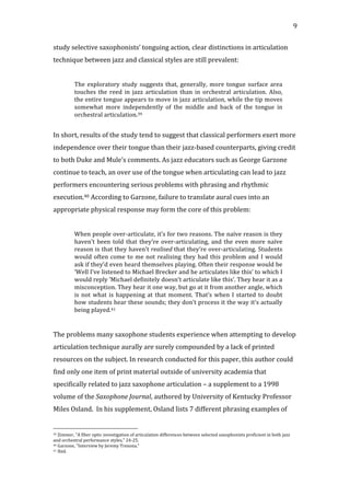   9	
  
study	
  selective	
  saxophonists’	
  tonguing	
  action,	
  clear	
  distinctions	
  in	
  articulation	
  
technique	
  between	
  jazz	
  and	
  classical	
  styles	
  are	
  still	
  prevalent:	
  
	
  
The	
  exploratory	
  study	
  suggests	
  that,	
  generally,	
  more	
  tongue	
  surface	
  area	
  
touches	
   the	
   reed	
   in	
   jazz	
   articulation	
   than	
   in	
   orchestral	
   articulation.	
   Also,	
  
the	
  entire	
  tongue	
  appears	
  to	
  move	
  in	
  jazz	
  articulation,	
  while	
  the	
  tip	
  moves	
  
somewhat	
   more	
   independently	
   of	
   the	
   middle	
   and	
   back	
   of	
   the	
   tongue	
   in	
  
orchestral	
  articulation.39	
  
	
  
In	
  short,	
  results	
  of	
  the	
  study	
  tend	
  to	
  suggest	
  that	
  classical	
  performers	
  exert	
  more	
  
independence	
  over	
  their	
  tongue	
  than	
  their	
  jazz-­‐based	
  counterparts,	
  giving	
  credit	
  
to	
  both	
  Duke	
  and	
  Mule’s	
  comments.	
  As	
  jazz	
  educators	
  such	
  as	
  George	
  Garzone	
  
continue	
  to	
  teach,	
  an	
  over	
  use	
  of	
  the	
  tongue	
  when	
  articulating	
  can	
  lead	
  to	
  jazz	
  
performers	
  encountering	
  serious	
  problems	
  with	
  phrasing	
  and	
  rhythmic	
  
execution.40	
  According	
  to	
  Garzone,	
  failure	
  to	
  translate	
  aural	
  cues	
  into	
  an	
  
appropriate	
  physical	
  response	
  may	
  form	
  the	
  core	
  of	
  this	
  problem:	
  
	
  
When	
  people	
  over-­‐articulate,	
  it’s	
  for	
  two	
  reasons.	
  The	
  naïve	
  reason	
  is	
  they	
  
haven’t	
  been	
  told	
  that	
  they’re	
  over-­‐articulating,	
  and	
  the	
  even	
  more	
  naïve	
  
reason	
  is	
  that	
  they	
  haven’t	
  realised	
  that	
  they’re	
  over-­‐articulating.	
  Students	
  
would	
  often	
  come	
  to	
  me	
  not	
  realising	
  they	
  had	
  this	
  problem	
  and	
  I	
  would	
  
ask	
  if	
  they’d	
  even	
  heard	
  themselves	
  playing.	
  Often	
  their	
  response	
  would	
  be	
  
‘Well	
  I’ve	
  listened	
  to	
  Michael	
  Brecker	
  and	
  he	
  articulates	
  like	
  this’	
  to	
  which	
  I	
  
would	
  reply	
  ‘Michael	
  definitely	
  doesn’t	
  articulate	
  like	
  this’.	
  They	
  hear	
  it	
  as	
  a	
  
misconception.	
  They	
  hear	
  it	
  one	
  way,	
  but	
  go	
  at	
  it	
  from	
  another	
  angle,	
  which	
  
is	
  not	
  what	
  is	
  happening	
  at	
  that	
  moment.	
  That’s	
  when	
  I	
  started	
  to	
  doubt	
  
how	
  students	
  hear	
  these	
  sounds;	
  they	
  don’t	
  process	
  it	
  the	
  way	
  it’s	
  actually	
  
being	
  played.41	
  
	
  
	
  
The	
  problems	
  many	
  saxophone	
  students	
  experience	
  when	
  attempting	
  to	
  develop	
  
articulation	
  technique	
  aurally	
  are	
  surely	
  compounded	
  by	
  a	
  lack	
  of	
  printed	
  
resources	
  on	
  the	
  subject.	
  In	
  research	
  conducted	
  for	
  this	
  paper,	
  this	
  author	
  could	
  
find	
  only	
  one	
  item	
  of	
  print	
  material	
  outside	
  of	
  university	
  academia	
  that	
  
specifically	
  related	
  to	
  jazz	
  saxophone	
  articulation	
  –	
  a	
  supplement	
  to	
  a	
  1998	
  
volume	
  of	
  the	
  Saxophone	
  Journal,	
  authored	
  by	
  University	
  of	
  Kentucky	
  Professor	
  
Miles	
  Osland.	
  	
  In	
  his	
  supplement,	
  Osland	
  lists	
  7	
  different	
  phrasing	
  examples	
  of	
  
	
  	
  	
  	
  	
  	
  	
  	
  	
  	
  	
  	
  	
  	
  	
  	
  	
  	
  	
  	
  	
  	
  	
  	
  	
  	
  	
  	
  	
  	
  	
  	
  	
  	
  	
  	
  	
  	
  	
  	
  	
  	
  	
  	
  	
  	
  	
  	
  	
  	
  	
  	
  	
  	
  	
  	
  
39	
  Zimmer,	
  "A	
  fiber	
  optic	
  investigation	
  of	
  articulation	
  differences	
  between	
  selected	
  saxophonists	
  proficient	
  in	
  both	
  jazz	
  
and	
  orchestral	
  performance	
  styles,"	
  24-­‐25.	
  
40	
  Garzone,	
  "Interview	
  by	
  Jeremy	
  Trezona."	
  
41	
  Ibid.	
  
 