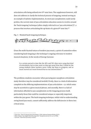   10	
  
articulation	
  cells	
  being	
  utilised	
  over	
  8th	
  note	
  lines.	
  The	
  supplement	
  however,	
  still	
  
does	
  not	
  address	
  or	
  clarify	
  the	
  technical	
  process	
  of	
  tonguing,	
  instead	
  serving	
  as	
  
an	
  example	
  of	
  stylistic	
  implementation.	
  As	
  most	
  jazz	
  saxophonists	
  could	
  surely	
  
profess,	
  the	
  current	
  state	
  of	
  jazz	
  articulation	
  education	
  seems	
  to	
  revolve	
  around	
  
the	
  ‘back-­‐tonguing’	
  technique	
  (often	
  simply	
  referred	
  to	
  as	
  ‘jazz	
  articulation’)42,	
  a	
  
process	
  that	
  involves	
  articulating	
  the	
  up-­‐beats	
  of	
  a	
  given	
  8th	
  note	
  line.43	
  
	
  
Fig.	
  1	
  –	
  Notated	
  back-­‐tonguing	
  technique.	
  
	
  
	
  
Given	
  the	
  multi-­‐faceted	
  nature	
  of	
  modern	
  jazz	
  music,	
  a	
  point	
  of	
  contention	
  when	
  
considering	
  back-­‐tonguing	
  is	
  the	
  technique’s	
  ongoing	
  relevance	
  to	
  modern	
  
musical	
  situations.	
  In	
  the	
  words	
  of	
  George	
  Garzone:	
  
	
  
In	
  a	
  certain	
  period	
  in	
  time	
  like	
  the	
  40’s	
  and	
  50’s	
  they	
  were	
  using	
  that	
  kind	
  
of	
  articulation,	
  but	
  as	
  time	
  went	
  on	
  they	
  got	
  away	
  from	
  that.	
  I	
  think	
  for	
  the	
  
young	
   students	
   these	
   teachers	
   never	
   really	
   hip	
   them	
   to	
   progress,	
   and	
   as	
  
music	
  moved	
  on	
  it	
  went	
  forward	
  but	
  no	
  one	
  showed	
  them.44	
  
	
  
	
  
The	
  problems	
  students	
  encounter	
  when	
  pursuing	
  jazz	
  saxophone	
  articulation	
  
study	
  therefore	
  may	
  be	
  considered	
  twofold.	
  Firstly,	
  there	
  is	
  a	
  lack	
  of	
  information	
  
compiled	
  on	
  the	
  differing	
  implementations	
  of	
  jazz	
  articulation	
  –	
  i.e.	
  which	
  notes	
  
may	
  be	
  accented	
  in	
  a	
  given	
  musical	
  phrase,	
  and	
  secondly,	
  there	
  is	
  a	
  lack	
  of	
  
information	
  afforded	
  to	
  jazz	
  saxophonists	
  on	
  the	
  tonguing	
  process	
  itself,	
  
particularly	
  those	
  that	
  could	
  be	
  considered	
  unique	
  or	
  especially	
  important	
  
within	
  the	
  jazz	
  genre.	
  The	
  back-­‐tonguing	
  technique,	
  whilst	
  vital	
  to	
  understanding	
  
swing	
  based	
  jazz	
  music,	
  cannot	
  sufficiently	
  address	
  the	
  deficiencies	
  in	
  these	
  two	
  
critical	
  areas.	
  
	
   	
  
	
  	
  	
  	
  	
  	
  	
  	
  	
  	
  	
  	
  	
  	
  	
  	
  	
  	
  	
  	
  	
  	
  	
  	
  	
  	
  	
  	
  	
  	
  	
  	
  	
  	
  	
  	
  	
  	
  	
  	
  	
  	
  	
  	
  	
  	
  	
  	
  	
  	
  	
  	
  	
  	
  	
  	
  
42	
  Chris	
  Farr,	
  "How	
  To	
  Execute	
  Jazz	
  Articulation,"	
  (USA:	
  Andreas	
  Eastman	
  Winds,	
  2012).	
  
43	
  Miles	
  Osland,	
  "Jazz	
  Eighth	
  Note	
  Phrasing	
  Cells,"	
  Saxophone	
  Journal	
  22,	
  no.	
  6	
  (1998).	
  
44	
  Garzone,	
  "Interview	
  by	
  Jeremy	
  Trezona."	
  
 