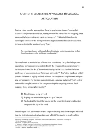   11	
  
CHAPTER	
  II:	
  ESTABLISHED	
  APPROACHES	
  TO	
  CLASSICAL	
  
ARTICULATION	
  
	
  
	
  
Contrary	
  to	
  a	
  popular	
  assumption,	
  there	
  is	
  no	
  singular,	
  ‘correct’	
  method	
  of	
  
classical	
  saxophone	
  articulation,	
  as	
  the	
  procedures	
  advocated	
  for	
  tonguing	
  often	
  
vary	
  widely	
  between	
  teachers	
  and	
  performers.45	
  46	
  It	
  is	
  vital	
  therefore,	
  to	
  
investigate	
  several	
  of	
  the	
  most	
  prominent	
  approaches	
  to	
  classical	
  articulation	
  
technique,	
  for	
  in	
  the	
  words	
  of	
  Larry	
  Teal:	
  
	
  
An	
  expert	
  performer	
  will	
  usually	
  base	
  his	
  advice	
  on	
  the	
  system	
  that	
  he	
  has	
  
found	
  most	
  successful	
  for	
  his	
  personal	
  needs.47	
  
	
  
	
  
Often	
  referred	
  to	
  as	
  the	
  father	
  of	
  American	
  saxophone,	
  Larry	
  Teal’s	
  legacy	
  on	
  
saxophone	
  performance	
  was	
  codified	
  with	
  the	
  release	
  of	
  his	
  comprehensive	
  
instructional	
  text	
  The	
  Art	
  of	
  Saxophone	
  Playing	
  in	
  1963.	
  As	
  the	
  first	
  full	
  time	
  
professor	
  of	
  saxophone	
  at	
  any	
  American	
  university48,	
  Teal’s	
  text	
  has	
  been	
  widely	
  
quoted	
  and	
  seen	
  as	
  highly	
  authoritative	
  on	
  the	
  subject	
  of	
  saxophone	
  techniques	
  
and	
  performance.	
  For	
  the	
  jazz	
  saxophonist,	
  an	
  engaging	
  feature	
  of	
  Teal’s	
  text	
  is	
  
to	
  consider	
  the	
  placement	
  of	
  the	
  tongue	
  during	
  the	
  tonguing	
  process.	
  Teal	
  
suggests	
  three	
  unique	
  placements:49	
  
	
  
1) Tip	
  of	
  tongue	
  to	
  tip	
  of	
  reed	
  
2) Slightly	
  back	
  of	
  tip	
  of	
  tongue	
  to	
  tip	
  of	
  reed,	
  or	
  	
  
3) Anchoring	
  the	
  tip	
  of	
  the	
  tongue	
  on	
  the	
  lower	
  teeth	
  and	
  bending	
  the	
  
tongue	
  to	
  the	
  tip	
  of	
  the	
  reed	
  
	
  
According	
  to	
  Teal,	
  performers	
  with	
  a	
  large	
  oral	
  cavity	
  and	
  short	
  tongue	
  will	
  find	
  
that	
  tip-­‐to-­‐tip	
  tonguing	
  is	
  advantageous,	
  whilst	
  if	
  the	
  cavity	
  is	
  small	
  and	
  the	
  
	
  	
  	
  	
  	
  	
  	
  	
  	
  	
  	
  	
  	
  	
  	
  	
  	
  	
  	
  	
  	
  	
  	
  	
  	
  	
  	
  	
  	
  	
  	
  	
  	
  	
  	
  	
  	
  	
  	
  	
  	
  	
  	
  	
  	
  	
  	
  	
  	
  	
  	
  	
  	
  	
  	
  	
  
45	
  Sullivan,	
  "The	
  Effects	
  of	
  Syllabic	
  Articulation	
  Instruction	
  on	
  Woodwind	
  Articulation	
  Accuracy,"	
  2.	
  
46	
  Waln,	
  "Saxophone	
  Playing."	
  
47	
  Teal,	
  The	
  Art	
  of	
  Saxophone	
  Playing:	
  79.	
  
48	
  "Honorary	
  Member:	
  Laurence	
  (Larry)	
  Teal,"	
  North	
  American	
  Saxophone	
  Alliance,	
  
http://www.saxalliance.org/honorary-­‐members/laurence-­‐larry-­‐teal.	
  
49	
  ———,	
  The	
  Art	
  of	
  Saxophone	
  Playing:	
  79.	
  
 