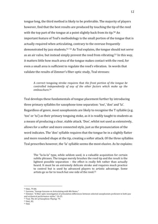   12	
  
tongue	
  long,	
  the	
  third	
  method	
  is	
  likely	
  to	
  be	
  preferable.	
  The	
  majority	
  of	
  players	
  
however,	
  find	
  that	
  the	
  best	
  results	
  are	
  produced	
  by	
  touching	
  the	
  tip	
  of	
  the	
  reed	
  
with	
  the	
  top	
  part	
  of	
  the	
  tongue	
  at	
  a	
  point	
  slightly	
  back	
  from	
  its	
  tip.50	
  An	
  
important	
  feature	
  of	
  Teal’s	
  methodology	
  is	
  the	
  small	
  portion	
  of	
  the	
  tongue	
  that	
  is	
  
actually	
  required	
  when	
  articulating,	
  contrary	
  to	
  the	
  overuse	
  frequently	
  
demonstrated	
  by	
  jazz	
  students.51	
  52	
  As	
  Teal	
  explains,	
  the	
  tongue	
  should	
  not	
  serve	
  
as	
  an	
  air	
  valve,	
  but	
  instead	
  simply	
  prevent	
  the	
  reed	
  from	
  vibrating.53	
  In	
  this	
  way,	
  
it	
  matters	
  little	
  how	
  much	
  area	
  of	
  the	
  tongue	
  makes	
  contact	
  with	
  the	
  reed,	
  for	
  
even	
  a	
  small	
  area	
  is	
  sufficient	
  to	
  regulate	
  the	
  reed’s	
  vibration.	
  	
  In	
  words	
  that	
  
validate	
  the	
  results	
  of	
  Zimmer’s	
  fiber	
  optic	
  study,	
  Teal	
  stresses:	
  
	
  
A	
  correct	
  tonguing	
  stroke	
  requires	
  that	
  the	
  front	
  portion	
  of	
  the	
  tongue	
  be	
  
controlled	
   independently	
   of	
   any	
   of	
   the	
   other	
   factors	
   which	
   make	
   up	
   the	
  
embouchure.54	
  
	
  
Teal	
  develops	
  these	
  fundamentals	
  of	
  tongue	
  placement	
  further	
  by	
  introducing	
  
three	
  primary	
  syllables	
  for	
  saxophone	
  tone	
  separation:	
  ‘too’,	
  ‘doo’	
  and	
  ‘la’.	
  
Regardless	
  of	
  genre,	
  most	
  saxophonists	
  are	
  likely	
  to	
  recognise	
  the	
  T	
  syllable	
  (e.g.	
  
‘too’	
  or	
  ‘ta’)	
  as	
  their	
  primary	
  tonguing	
  stoke,	
  as	
  it	
  is	
  readily	
  taught	
  to	
  students	
  as	
  
a	
  means	
  of	
  producing	
  a	
  clear,	
  stable	
  attack.	
  ‘Doo’,	
  whilst	
  not	
  used	
  as	
  extensively,	
  
allows	
  for	
  a	
  softer	
  and	
  more	
  connected	
  style,	
  just	
  as	
  the	
  pronunciation	
  of	
  the	
  
word	
  indicates.	
  The	
  ‘doo’	
  syllable	
  requires	
  that	
  the	
  tongue	
  be	
  in	
  a	
  slightly	
  flatter	
  
and	
  more	
  rounded	
  shape	
  at	
  the	
  tip,	
  creating	
  a	
  softer	
  attack.	
  Of	
  the	
  three	
  syllables	
  
Teal	
  prescribes	
  however,	
  the	
  ‘la’	
  syllable	
  seems	
  the	
  most	
  elusive.	
  As	
  he	
  explains:	
  
	
  
The	
  “la-­‐la-­‐la”	
  type,	
  while	
  seldom	
  used,	
  is	
  a	
  valuable	
  acquisition	
  for	
  certain	
  
subtle	
  phrases.	
  The	
  tongue	
  merely	
  brushes	
  the	
  reed	
  tip	
  and	
  the	
  result	
  is	
  the	
  
lightest	
   possible	
   separation	
   –	
   the	
   effect	
   is	
   really	
   felt	
   rather	
   than	
   actually	
  
heard.	
  It	
  must	
  be	
  an	
  extremely	
  delicate	
  stroke	
  and	
  requires	
  much	
  practice	
  
to	
   control	
   but	
   is	
   used	
   by	
   advanced	
   players	
   to	
   artistic	
   advantage.	
   Some	
  
artists	
  go	
  so	
  far	
  to	
  touch	
  but	
  one	
  side	
  of	
  the	
  reed.55	
  
	
  
	
  	
  	
  	
  	
  	
  	
  	
  	
  	
  	
  	
  	
  	
  	
  	
  	
  	
  	
  	
  	
  	
  	
  	
  	
  	
  	
  	
  	
  	
  	
  	
  	
  	
  	
  	
  	
  	
  	
  	
  	
  	
  	
  	
  	
  	
  	
  	
  	
  	
  	
  	
  	
  	
  	
  	
  
50	
  Ibid.,	
  79-­‐80.	
  
51	
  Garzone,	
  "George	
  Garzone	
  on	
  Articulating	
  with	
  8th	
  Notes."	
  
52	
  Zimmer,	
  "A	
  fiber	
  optic	
  investigation	
  of	
  articulation	
  differences	
  between	
  selected	
  saxophonists	
  proficient	
  in	
  both	
  jazz	
  
and	
  orchestral	
  performance	
  styles,"	
  24-­‐25.	
  
53	
  Teal,	
  The	
  Art	
  of	
  Saxophone	
  Playing:	
  79.	
  
54	
  Ibid.,	
  82.	
  
55	
  Ibid.	
  
 