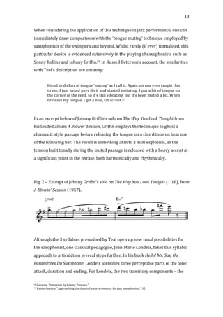   13	
  
When	
  considering	
  the	
  application	
  of	
  this	
  technique	
  in	
  jazz	
  performance,	
  one	
  can	
  
immediately	
  draw	
  comparisons	
  with	
  the	
  ‘tongue	
  muting’	
  technique	
  employed	
  by	
  
saxophonists	
  of	
  the	
  swing	
  era	
  and	
  beyond.	
  Whilst	
  rarely	
  (if	
  ever)	
  formalised,	
  this	
  
particular	
  device	
  is	
  evidenced	
  extensively	
  in	
  the	
  playing	
  of	
  saxophonists	
  such	
  as	
  
Sonny	
  Rollins	
  and	
  Johnny	
  Griffin.56	
  In	
  Russell	
  Peterson’s	
  account,	
  the	
  similarities	
  
with	
  Teal’s	
  description	
  are	
  uncanny:	
  
	
  
I	
  tend	
  to	
  do	
  lots	
  of	
  tongue	
  ‘muting’	
  as	
  I	
  call	
  it.	
  Again,	
  no	
  one	
  ever	
  taught	
  this	
  
to	
  me,	
  I	
  just	
  heard	
  guys	
  do	
  it	
  and	
  started	
  imitating.	
  I	
  put	
  a	
  bit	
  of	
  tongue	
  on	
  
the	
  corner	
  of	
  the	
  reed,	
  so	
  it’s	
  still	
  vibrating,	
  but	
  it’s	
  been	
  muted	
  a	
  bit.	
  When	
  
I	
  release	
  my	
  tongue,	
  I	
  get	
  a	
  nice,	
  fat	
  accent.57	
  
	
  
	
  
In	
  an	
  excerpt	
  below	
  of	
  Johnny	
  Griffin’s	
  solo	
  on	
  The	
  Way	
  You	
  Look	
  Tonight	
  from	
  
his	
  lauded	
  album	
  A	
  Blowin’	
  Session,	
  Griffin	
  employs	
  the	
  technique	
  to	
  ghost	
  a	
  
chromatic	
  style	
  passage	
  before	
  releasing	
  the	
  tongue	
  on	
  a	
  chord	
  tone	
  on	
  beat	
  one	
  
of	
  the	
  following	
  bar.	
  The	
  result	
  is	
  something	
  akin	
  to	
  a	
  mini	
  explosion,	
  as	
  the	
  
tension	
  built	
  tonally	
  during	
  the	
  muted	
  passage	
  is	
  released	
  with	
  a	
  heavy	
  accent	
  at	
  
a	
  significant	
  point	
  in	
  the	
  phrase,	
  both	
  harmonically	
  and	
  rhythmically.	
  
	
  
	
  
Fig.	
  2	
  –	
  Excerpt	
  of	
  Johnny	
  Griffin’s	
  solo	
  on	
  The	
  Way	
  You	
  Look	
  Tonight	
  (1:18),	
  from	
  
A	
  Blowin’	
  Session	
  (1957).	
  
	
  
	
  
Although	
  the	
  3	
  syllables	
  prescribed	
  by	
  Teal	
  open	
  up	
  new	
  tonal	
  possibilities	
  for	
  
the	
  saxophonist,	
  one	
  classical	
  pedagogue,	
  Jean-­‐Marie	
  Londeix,	
  takes	
  this	
  syllabic	
  
approach	
  to	
  articulation	
  several	
  steps	
  further.	
  In	
  his	
  book	
  Hello!	
  Mr.	
  Sax,	
  Ou,	
  
Paramètres	
  Du	
  Saxophone,	
  Londeix	
  identifies	
  three	
  perceptible	
  parts	
  of	
  the	
  tone:	
  
attack,	
  duration	
  and	
  ending.	
  For	
  Londeix,	
  the	
  two	
  transitory	
  components	
  –	
  the	
  
	
  	
  	
  	
  	
  	
  	
  	
  	
  	
  	
  	
  	
  	
  	
  	
  	
  	
  	
  	
  	
  	
  	
  	
  	
  	
  	
  	
  	
  	
  	
  	
  	
  	
  	
  	
  	
  	
  	
  	
  	
  	
  	
  	
  	
  	
  	
  	
  	
  	
  	
  	
  	
  	
  	
  	
  
56	
  Garzone,	
  "Interview	
  by	
  Jeremy	
  Trezona."	
  
57	
  Vanderheyden,	
  "Approaching	
  the	
  classical	
  style:	
  a	
  resource	
  for	
  jazz	
  saxophonists,"	
  92.	
  
 